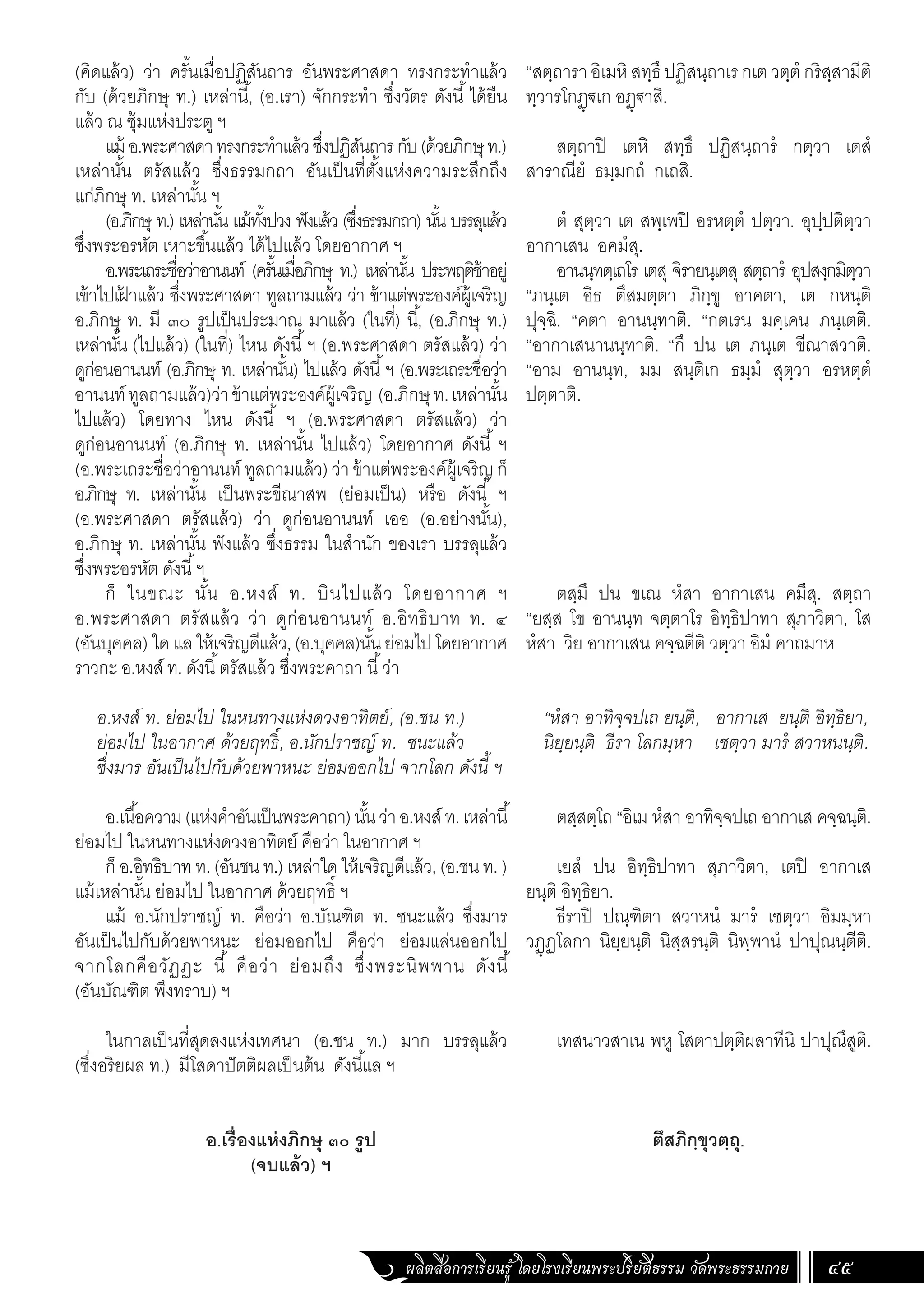 ผลิตสื่อการเรียนรู้ โดยโรงเรียนพระปริยัติธรรม วัดพระธรรมกาย 45
(คิดแล้ว) ว่า ครั้นเมื่อปฏิสันถาร อันพระศาสดา ทรงกระท�ำแล้ว
กับ (ด้วยภิกษุ ท.) เหล่านี้, (อ.เรา) จักกระท�ำ ซึ่งวัตร ดังนี้ ได้ยืน
แล้ว ณ ซุ้มแห่งประตู ฯ
แม้ อ.พระศาสดาทรงกระท�ำแล้วซึ่งปฏิสันถารกับ(ด้วยภิกษุท.)
เหล่านั้น ตรัสแล้ว ซึ่งธรรมกถา อันเป็นที่ตั้งแห่งความระลึกถึง
แก่ภิกษุ ท. เหล่านั้น ฯ
(อ.ภิกษุ ท.) เหล่านั้น แม้ทั้งปวง ฟังแล้ว (ซึ่งธรรมกถา) นั้น บรรลุแล้ว
ซึ่งพระอรหัต เหาะขึ้นแล้ว ได้ไปแล้ว โดยอากาศ ฯ
อ.พระเถระชื่อว่าอานนท์ (ครั้นเมื่อภิกษุ ท.) เหล่านั้น ประพฤติช้าอยู่
เข้าไปเฝ
้ าแล้ว ซึ่งพระศาสดา ทูลถามแล้ว ว่า ข้าแต่พระองค์ผู้เจริญ
อ.ภิกษุ ท. มี ๓๐ รูปเป็นประมาณ มาแล้ว (ในที่) นี้, (อ.ภิกษุ ท.)
เหล่านั้น (ไปแล้ว) (ในที่) ไหน ดังนี้ฯ (อ.พระศาสดา ตรัสแล้ว) ว่า
ดูก่อนอานนท์ (อ.ภิกษุ ท. เหล่านั้น) ไปแล้ว ดังนี้ฯ (อ.พระเถระชื่อว่า
อานนท์ทูลถามแล้ว)ว่าข้าแต่พระองค์ผู้เจริญ (อ.ภิกษุท.เหล่านั้น
ไปแล้ว) โดยทาง ไหน ดังนี้ ฯ (อ.พระศาสดา ตรัสแล้ว) ว่า
ดูก่อนอานนท์ (อ.ภิกษุ ท. เหล่านั้น ไปแล้ว) โดยอากาศ ดังนี้ ฯ
(อ.พระเถระชื่อว่าอานนท์ ทูลถามแล้ว) ว่า ข้าแต่พระองค์ผู้เจริญ ก็
อ.ภิกษุ ท. เหล่านั้น เป็นพระขีณาสพ (ย่อมเป็น) หรือ ดังนี้ ฯ
(อ.พระศาสดา ตรัสแล้ว) ว่า ดูก่อนอานนท์ เออ (อ.อย่างนั้น),
อ.ภิกษุ ท. เหล่านั้น ฟังแล้ว ซึ่งธรรม ในส�ำนัก ของเรา บรรลุแล้ว
ซึ่งพระอรหัต ดังนี้ฯ
ก็ ในขณะ นั้น อ.หงส์ ท. บินไปแล้ว โดยอากาศ ฯ
อ.พระศาสดา ตรัสแล้ว ว่า ดูก่อนอานนท์ อ.อิทธิบาท ท. ๔
(อันบุคคล) ใด แลให้เจริญดีแล้ว,(อ.บุคคล)นั้นย่อมไปโดยอากาศ
ราวกะ อ.หงส์ ท. ดังนี้ตรัสแล้ว ซึ่งพระคาถา นี้ว่า
อ.หงส์ ท. ย่อมไป ในหนทางแห่งดวงอาทิตย์, (อ.ชน ท.)
ย่อมไป ในอากาศ ด้วยฤทธิ์, อ.นักปราชญ์ ท. ชนะแล้ว
ซึ่งมาร อันเป็นไปกับด้วยพาหนะ ย่อมออกไป จากโลก ดังนี้ ฯ
อ.เนื้อความ(แห่งค�ำอันเป็นพระคาถา)นั้นว่าอ.หงส์ท.เหล่านี้
ย่อมไป ในหนทางแห่งดวงอาทิตย์ คือว่า ในอากาศ ฯ
ก็ อ.อิทธิบาท ท. (อันชน ท.) เหล่าใด ให้เจริญดีแล้ว, (อ.ชน ท. )
แม้เหล่านั้น ย่อมไป ในอากาศ ด้วยฤทธิ์ ฯ
แม้ อ.นักปราชญ์ ท. คือว่า อ.บัณฑิต ท. ชนะแล้ว ซึ่งมาร
อันเป็นไปกับด้วยพาหนะ ย่อมออกไป คือว่า ย่อมแล่นออกไป
จากโลกคือวัฏฏะ นี้ คือว่า ย่อมถึง ซึ่งพระนิพพาน ดังนี้
(อันบัณฑิต พึงทราบ) ฯ
ในกาลเป็นที่สุดลงแห่งเทศนา (อ.ชน ท.) มาก บรรลุแล้ว
(ซึ่งอริยผล ท.) มีโสดาปัตติผลเป็นต้น ดังนี้แล ฯ
อ.เรื่องแห่งภิกษุ ๓๐ รูป
(จบแล้ว) ฯ
“สตฺถารา อิเมหิ สทฺธึ ปฏิสนฺถาเร กเต วตฺตํ กริสฺสามีติ
ทฺวารโกฏฺฐเก อฏฺฐาสิ.
สตฺถาปิ เตหิ สทฺธึ ปฏิสนฺถารํ กตฺวา เตสํ
สาราณียํ ธมฺมกถํ กเถสิ.
ตํ สุตฺวา เต สพฺเพปิ อรหตฺตํ ปตฺวา. อุปฺปติตฺวา
อากาเสน อคมํสุ.
อานนฺทตฺเถโร เตสุ จิรายนฺเตสุ สตฺถารํ อุปสงฺกมิตฺวา
“ภนฺเต อิธ ตึสมตฺตา ภิกฺขู อาคตา, เต กหนฺติ
ปุจฺฉิ. “คตา อานนฺทาติ. “กตเรน มคฺเคน ภนฺเตติ.
“อากาเสนานนฺทาติ. “กึ ปน เต ภนฺเต ขีณาสวาติ.
“อาม อานนฺท, มม สนฺติเก ธมฺมํ สุตฺวา อรหตฺตํ
ปตฺตาติ.
ตสฺมึ ปน ขเณ หํสา อากาเสน คมึสุ. สตฺถา
“ยสฺส โข อานนฺท จตฺตาโร อิทฺธิปาทา สุภาวิตา, โส
หํสา วิย อากาเสน คจฺฉตีติ วตฺวา อิมํ คาถมาห
“หํสา อาทิจฺจปเถ ยนฺติ, อากาเส ยนฺติ อิทฺธิยา,
นิยฺยนฺติ ธีรา โลกมฺหา เชตฺวา มารํ สวาหนนฺติ.
ตสฺสตฺโถ “อิเม หํสา อาทิจฺจปเถ อากาเส คจฺฉนฺติ.
เยสํ ปน อิทฺธิปาทา สุภาวิตา, เตปิ อากาเส
ยนฺติ อิทฺธิยา.
ธีราปิ ปณฺฑิตา สวาหนํ มารํ เชตฺวา อิมมฺหา
วฏฺฏโลกา นิยฺยนฺติ นิสฺสรนฺติ นิพฺพานํ ปาปุณนฺตีติ.
เทสนาวสาเน พหู โสตาปตฺติผลาทีนิ ปาปุณึสูติ.
ตึสภิกฺขุวตฺถุ.
 