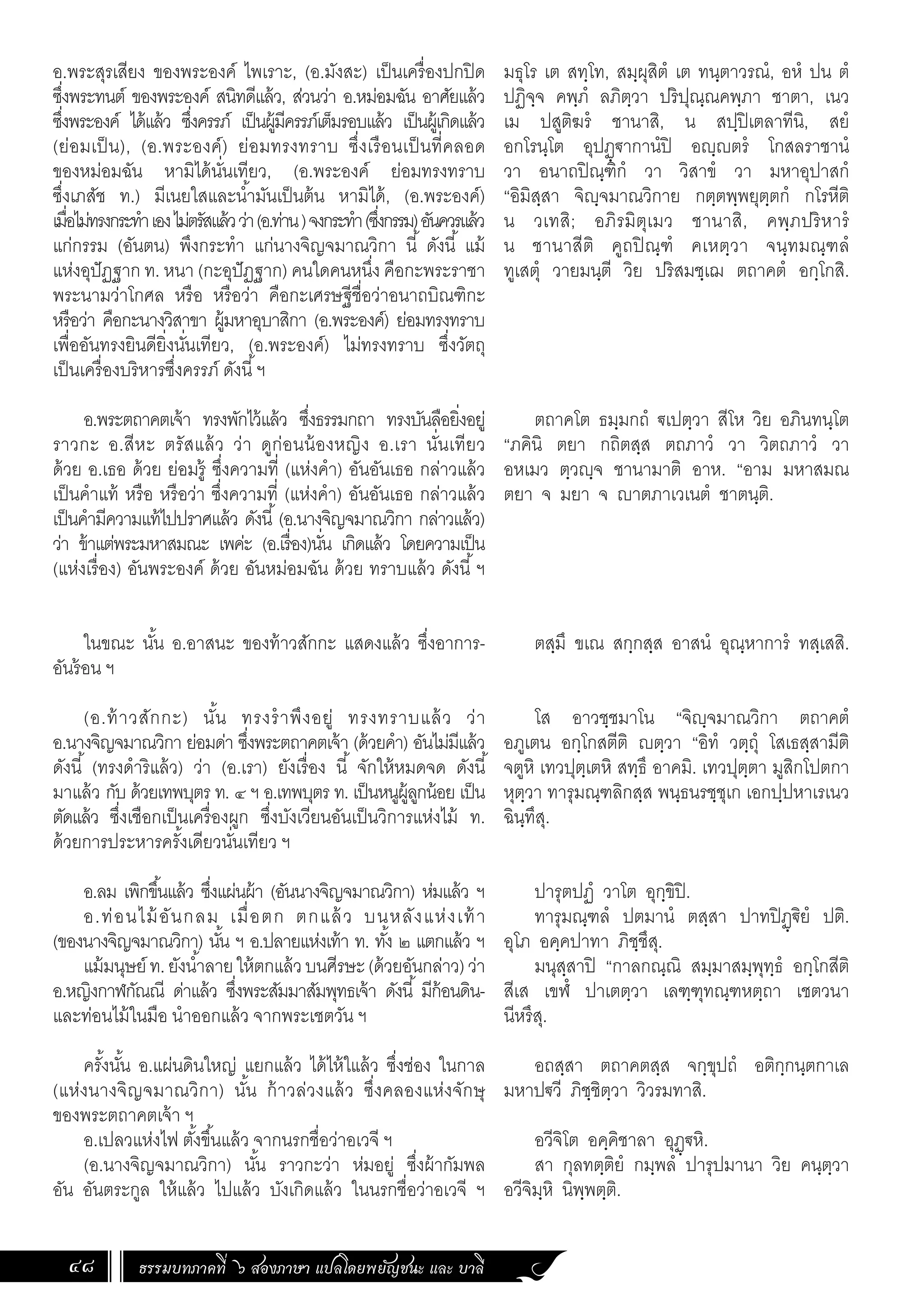 ธรรมบทภาคที่ ๖ สองภาษา แปลโดยพยัญชนะ และ บาลี
48
อ.พระสุรเสียง ของพระองค์ ไพเราะ, (อ.มังสะ) เป็นเครื่องปกปิด
ซึ่งพระทนต์ ของพระองค์ สนิทดีแล้ว, ส่วนว่า อ.หม่อมฉัน อาศัยแล้ว
ซึ่งพระองค์ ได้แล้ว ซึ่งครรภ์ เป็นผู้มีครรภ์เต็มรอบแล้ว เป็นผู้เกิดแล้ว
(ย่อมเป็น), (อ.พระองค์) ย่อมทรงทราบ ซึ่งเรือนเป็นที่คลอด
ของหม่อมฉัน หามิได้นั่นเทียว, (อ.พระองค์ ย่อมทรงทราบ
ซึ่งเภสัช ท.) มีเนยใสและน�้ำมันเป็นต้น หามิได้, (อ.พระองค์)
เมื่อไม่ทรงกระท�ำเองไม่ตรัสแล้วว่า(อ.ท่าน)จงกระท�ำ(ซึ่งกรรม)อันควรแล้ว
แก่กรรม (อันตน) พึงกระท�ำ แก่นางจิญจมาณวิกา นี้ ดังนี้ แม้
แห่งอุปัฏฐาก ท. หนา (กะอุปัฏฐาก) คนใดคนหนึ่ง คือกะพระราชา
พระนามว่าโกศล หรือ หรือว่า คือกะเศรษฐีชื่อว่าอนาถบิณฑิกะ
หรือว่า คือกะนางวิสาขา ผู้มหาอุบาสิกา (อ.พระองค์) ย่อมทรงทราบ
เพื่ออันทรงยินดียิ่งนั่นเทียว, (อ.พระองค์) ไม่ทรงทราบ ซึ่งวัตถุ
เป็นเครื่องบริหารซึ่งครรภ์ ดังนี้ฯ
อ.พระตถาคตเจ้า ทรงพักไว้แล้ว ซึ่งธรรมกถา ทรงบันลือยิ่งอยู่
ราวกะ อ.สีหะ ตรัสแล้ว ว่า ดูก่อนน้องหญิง อ.เรา นั่นเทียว
ด้วย อ.เธอ ด้วย ย่อมรู้ ซึ่งความที่ (แห่งค�ำ) อันอันเธอ กล่าวแล้ว
เป็นค�ำแท้ หรือ หรือว่า ซึ่งความที่ (แห่งค�ำ) อันอันเธอ กล่าวแล้ว
เป็นค�ำมีความแท้ไปปราศแล้ว ดังนี้(อ.นางจิญจมาณวิกา กล่าวแล้ว)
ว่า ข้าแต่พระมหาสมณะ เพค่ะ (อ.เรื่อง)นั่น เกิดแล้ว โดยความเป็น
(แห่งเรื่อง) อันพระองค์ ด้วย อันหม่อมฉัน ด้วย ทราบแล้ว ดังนี้ฯ
ในขณะ นั้น อ.อาสนะ ของท้าวสักกะ แสดงแล้ว ซึ่งอาการ-
อันร้อน ฯ
(อ.ท้าวสักกะ) นั้น ทรงร�ำพึงอยู่ ทรงทราบแล้ว ว่า
อ.นางจิญจมาณวิกา ย่อมด่า ซึ่งพระตถาคตเจ้า (ด้วยค�ำ) อันไม่มีแล้ว
ดังนี้ (ทรงด�ำริแล้ว) ว่า (อ.เรา) ยังเรื่อง นี้ จักให้หมดจด ดังนี้
มาแล้ว กับ ด้วยเทพบุตร ท. ๔ ฯ อ.เทพบุตร ท. เป็นหนูผู้ลูกน้อย เป็น
ตัดแล้ว ซึ่งเชือกเป็นเครื่องผูก ซึ่งบังเวียนอันเป็นวิการแห่งไม้ ท.
ด้วยการประหารครั้งเดียวนั่นเทียว ฯ
อ.ลม เพิกขึ้นแล้ว ซึ่งแผ่นผ้า (อันนางจิญจมาณวิกา) ห่มแล้ว ฯ
อ.ท่อนไม้อันกลม เมื่อตก ตกแล้ว บนหลังแห่งเท้า
(ของนางจิญจมาณวิกา) นั้น ฯ อ.ปลายแห่งเท้า ท. ทั้ง ๒ แตกแล้ว ฯ
แม้มนุษย์ ท.ยังน�้ำลายให้ตกแล้วบนศีรษะ(ด้วยอันกล่าว)ว่า
อ.หญิงกาฬกัณณี ด่าแล้ว ซึ่งพระสัมมาสัมพุทธเจ้า ดังนี้ มีก้อนดิน-
และท่อนไม้ในมือ น�ำออกแล้ว จากพระเชตวัน ฯ
ครั้งนั้น อ.แผ่นดินใหญ่ แยกแล้ว ได้ไห้ใแล้ว ซึ่งช่อง ในกาล
(แห่งนางจิญจมาณวิกา) นั้น ก้าวล่วงแล้ว ซึ่งคลองแห่งจักษุ
ของพระตถาคตเจ้า ฯ
อ.เปลวแห่งไฟ ตั้งขึ้นแล้ว จากนรกชื่อว่าอเวจี ฯ
(อ.นางจิญจมาณวิกา) นั้น ราวกะว่า ห่มอยู่ ซึ่งผ้ากัมพล
อัน อันตระกูล ให้แล้ว ไปแล้ว บังเกิดแล้ว ในนรกชื่อว่าอเวจี ฯ
มธุโร เต สทฺโท, สมฺผุสิตํ เต ทนฺตาวรณํ, อหํ ปน ตํ
ปฏิจฺจ คพฺภํ ลภิตฺวา ปริปุณฺณคพฺภา ชาตา, เนว
เม ปสูติฆรํ ชานาสิ, น สปฺปิเตลาทีนิ, สยํ
อกโรนฺโต อุปฏฺฐากานํปิ อญฺญตรํ โกสลราชานํ
วา อนาถปิณฺฑิกํ วา วิสาขํ วา มหาอุปาสกํ
“อิมิสฺสา จิญฺจมาณวิกาย กตฺตพฺพยุตฺตกํ กโรหีติ
น วเทสิ; อภิรมิตุเมว ชานาสิ, คพฺภปริหารํ
น ชานาสีติ คูถปิณฺฑํ คเหตฺวา จนฺทมณฺฑลํ
ทูเสตุํ วายมนฺตี วิย ปริสมชฺเฌ ตถาคตํ อกฺโกสิ.
ตถาคโต ธมฺมกถํ ฐเปตฺวา สีโห วิย อภินทนฺโต
“ภคินิ ตยา กถิตสฺส ตถภาวํ วา วิตถภาวํ วา
อหเมว ตฺวญฺจ ชานามาติ อาห. “อาม มหาสมณ
ตยา จ มยา จ ญาตภาเวเนตํ ชาตนฺติ.
ตสฺมึ ขเณ สกฺกสฺส อาสนํ อุณฺหาการํ ทสฺเสสิ.
โส อาวชฺชมาโน “จิญฺจมาณวิกา ตถาคตํ
อภูเตน อกฺโกสตีติ ญตฺวา “อิทํ วตฺถุํ โสเธสฺสามีติ
จตูหิ เทวปุตฺเตหิ สทฺธึ อาคมิ. เทวปุตฺตา มูสิกโปตกา
หุตฺวา ทารุมณฺฑลิกสฺส พนฺธนรชฺชุเก เอกปฺปหาเรเนว
ฉินฺทึสุ.
ปารุตปฏํ วาโต อุกฺขิปิ.
ทารุมณฺฑลํ ปตมานํ ตสฺสา ปาทปิฏฺฐิยํ ปติ.
อุโภ อคฺคปาทา ภิชฺชึสุ.
มนุสฺสาปิ “กาลกณฺณิ สมฺมาสมฺพุทฺธํ อกฺโกสีติ
สีเส เขฬํ ปาเตตฺวา เลฑฺฑุทณฺฑหตฺถา เชตวนา
นีหรึสุ.
อถสฺสา ตถาคตสฺส จกฺขุปถํ อติกฺกนฺตกาเล
มหาปฐวี ภิชฺชิตฺวา วิวรมทาสิ.
อวีจิโต อคฺคิชาลา อุฏฺฐหิ.
สา กุลทตฺติยํ กมฺพลํ ปารุปมานา วิย คนฺตฺวา
อวีจิมฺหิ นิพฺพตฺติ.
 
