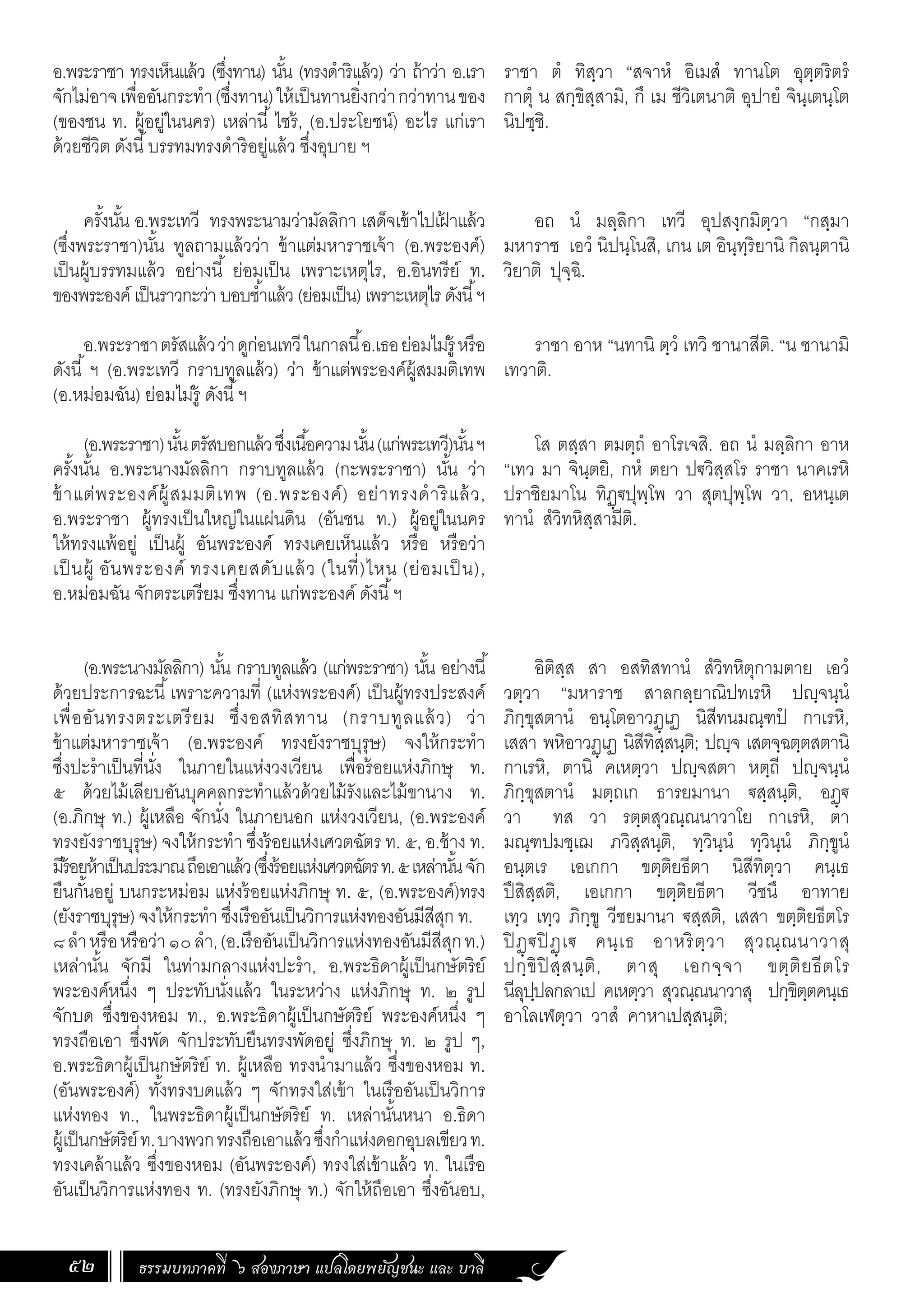 ธรรมบทภาคที่ ๖ สองภาษา แปลโดยพยัญชนะ และ บาลี
52
อ.พระราชา ทรงเห็นแล้ว (ซึ่งทาน) นั้น (ทรงด�ำริแล้ว) ว่า ถ้าว่า อ.เรา
จักไม่อาจเพื่ออันกระท�ำ(ซึ่งทาน)ให้เป็นทานยิ่งกว่ากว่าทานของ
(ของชน ท. ผู้อยู่ในนคร) เหล่านี้ ไซร้, (อ.ประโยชน์) อะไร แก่เรา
ด้วยชีวิต ดังนี้บรรทมทรงด�ำริอยู่แล้ว ซึ่งอุบาย ฯ
ครั้งนั้น อ.พระเทวี ทรงพระนามว่ามัลลิกา เสด็จเข้าไปเฝ
้ าแล้ว
(ซึ่งพระราชา)นั้น ทูลถามแล้วว่า ข้าแต่มหาราชเจ้า (อ.พระองค์)
เป็นผู้บรรทมแล้ว อย่างนี้ ย่อมเป็น เพราะเหตุไร, อ.อินทรีย์ ท.
ของพระองค์ เป็นราวกะว่า บอบช�้ำแล้ว (ย่อมเป็น) เพราะเหตุไร ดังนี้ฯ
อ.พระราชาตรัสแล้วว่าดูก่อนเทวีในกาลนี้อ.เธอย่อมไม่รู้ หรือ
ดังนี้ ฯ (อ.พระเทวี กราบทูลแล้ว) ว่า ข้าแต่พระองค์ผู้สมมติเทพ
(อ.หม่อมฉัน) ย่อมไม่รู้ ดังนี้ฯ
(อ.พระราชา)นั้นตรัสบอกแล้วซึ่งเนื้อความนั้น(แก่พระเทวี)นั้นฯ
ครั้งนั้น อ.พระนางมัลลิกา กราบทูลแล้ว (กะพระราชา) นั้น ว่า
ข้าแต่พระองค์ผู้สมมติเทพ (อ.พระองค์) อย่าทรงด�ำริแล้ว,
อ.พระราชา ผู้ทรงเป็นใหญ่ในแผ่นดิน (อันชน ท.) ผู้อยู่ในนคร
ให้ทรงแพ้อยู่ เป็นผู้ อันพระองค์ ทรงเคยเห็นแล้ว หรือ หรือว่า
เป็นผู้ อันพระองค์ ทรงเคยสดับแล้ว (ในที่)ไหน (ย่อมเป็น),
อ.หม่อมฉัน จักตระเตรียม ซึ่งทาน แก่พระองค์ ดังนี้ฯ
(อ.พระนางมัลลิกา) นั้น กราบทูลแล้ว (แก่พระราชา) นั้น อย่างนี้
ด้วยประการฉะนี้เพราะความที่ (แห่งพระองค์) เป็นผู้ทรงประสงค์
เพื่ออันทรงตระเตรียม ซึ่งอสทิสทาน (กราบทูลแล้ว) ว่า
ข้าแต่มหาราชเจ้า (อ.พระองค์ ทรงยังราชบุรุษ) จงให้กระท�ำ
ซึ่งปะร�ำเป็นที่นั่ง ในภายในแห่งวงเวียน เพื่อร้อยแห่งภิกษุ ท.
๕ ด้วยไม้เลียบอันบุคคลกระท�ำแล้วด้วยไม้รังและไม้ขานาง ท.
(อ.ภิกษุ ท.) ผู้เหลือ จักนั่ง ในภายนอก แห่งวงเวียน, (อ.พระองค์
ทรงยังราชบุรุษ) จงให้กระท�ำ ซึ่งร้อยแห่งเศวตฉัตร ท. ๕, อ.ช้าง ท.
มีร้อยห้าเป็นประมาณถือเอาแล้ว(ซึ่งร้อยแห่งเศวตฉัตรท.๕เหล่านั้นจัก
ยืนกั้นอยู่ บนกระหม่อม แห่งร้อยแห่งภิกษุ ท. ๕, (อ.พระองค์)ทรง
(ยังราชบุรุษ) จงให้กระท�ำ ซึ่งเรืออันเป็นวิการแห่งทองอันมีสีสุก ท.
๘ล�ำหรือหรือว่า๑๐ล�ำ,(อ.เรืออันเป็นวิการแห่งทองอันมีสีสุกท.)
เหล่านั้น จักมี ในท่ามกลางแห่งปะร�ำ, อ.พระธิดาผู้เป็นกษัตริย์
พระองค์หนึ่ง ๆ ประทับนั่งแล้ว ในระหว่าง แห่งภิกษุ ท. ๒ รูป
จักบด ซึ่งของหอม ท., อ.พระธิดาผู้เป็นกษัตริย์ พระองค์หนึ่ง ๆ
ทรงถือเอา ซึ่งพัด จักประทับยืนทรงพัดอยู่ ซึ่งภิกษุ ท. ๒ รูป ๆ,
อ.พระธิดาผู้เป็นกษัตริย์ ท. ผู้เหลือ ทรงน�ำมาแล้ว ซึ่งของหอม ท.
(อันพระองค์) ทั้งทรงบดแล้ว ๆ จักทรงใส่เข้า ในเรืออันเป็นวิการ
แห่งทอง ท., ในพระธิดาผู้เป็นกษัตริย์ ท. เหล่านั้นหนา อ.ธิดา
ผู้เป็นกษัตริย์ท.บางพวกทรงถือเอาแล้วซึ่งก�ำแห่งดอกอุบลเขียวท.
ทรงเคล้าแล้ว ซึ่งของหอม (อันพระองค์) ทรงใส่เข้าแล้ว ท. ในเรือ
อันเป็นวิการแห่งทอง ท. (ทรงยังภิกษุ ท.) จักให้ถือเอา ซึ่งอันอบ,
ราชา ตํ ทิสฺวา “สจาหํ อิเมสํ ทานโต อุตฺตริตรํ
กาตุํ น สกฺขิสฺสามิ, กึ เม ชีวิเตนาติ อุปายํ จินฺเตนฺโต
นิปชฺชิ.
อถ นํ มลฺลิกา เทวี อุปสงฺกมิตฺวา “กสฺมา
มหาราช เอวํ นิปนฺโนสิ, เกน เต อินฺทฺริยานิ กิลนฺตานิ
วิยาติ ปุจฺฉิ.
ราชา อาห “นทานิ ตฺวํ เทวิ ชานาสีติ. “น ชานามิ
เทวาติ.
โส ตสฺสา ตมตฺถํ อาโรเจสิ. อถ นํ มลฺลิกา อาห
“เทว มา จินฺตยิ, กหํ ตยา ปฐวิสฺสโร ราชา นาคเรหิ
ปราชิยมาโน ทิฏฺฐปุพฺโพ วา สุตปุพฺโพ วา, อหนฺเต
ทานํ สํวิทหิสฺสามีติ.
อิติสฺส สา อสทิสทานํ สํวิทหิตุกามตาย เอวํ
วตฺวา “มหาราช สาลกลฺยาณิปทเรหิ ปญฺจนฺนํ
ภิกฺขุสตานํ อนฺโตอาวฏฺเฏ นิสีทนมณฺฑปํ กาเรหิ,
เสสา พหิอาวฏฺเฏ นิสีทิสฺสนฺติ; ปญฺจ เสตจฺฉตฺตสตานิ
กาเรหิ, ตานิ คเหตฺวา ปญฺจสตา หตฺถี ปญฺจนฺนํ
ภิกฺขุสตานํ มตฺถเก ธารยมานา ฐสฺสนฺติ, อฏฺฐ
วา ทส วา รตฺตสุวณฺณนาวาโย กาเรหิ, ตา
มณฺฑปมชฺเฌ ภวิสฺสนฺติ, ทฺวินฺนํ ทฺวินฺนํ ภิกฺขูนํ
อนฺตเร เอเกกา ขตฺติยธีตา นิสีทิตฺวา คนฺเธ
ปึสิสฺสติ, เอเกกา ขตฺติยธีตา วีชนึ อาทาย
เทฺว เทฺว ภิกฺขู วีชยมานา ฐสฺสติ, เสสา ขตฺติยธีตโร
ปิ ฏฺฐปิ ฏฺเฐ คนฺเธ อาหริตฺวา สุวณฺณนาวาสุ
ปกฺขิปิ สฺสนฺติ, ตาสุ เอกจฺจา ขตฺติยธีตโร
นีลุปฺปลกลาเป คเหตฺวา สุวณฺณนาวาสุ ปกฺขิตฺตคนฺเธ
อาโลเฬตฺวา วาสํ คาหาเปสฺสนฺติ;
 
