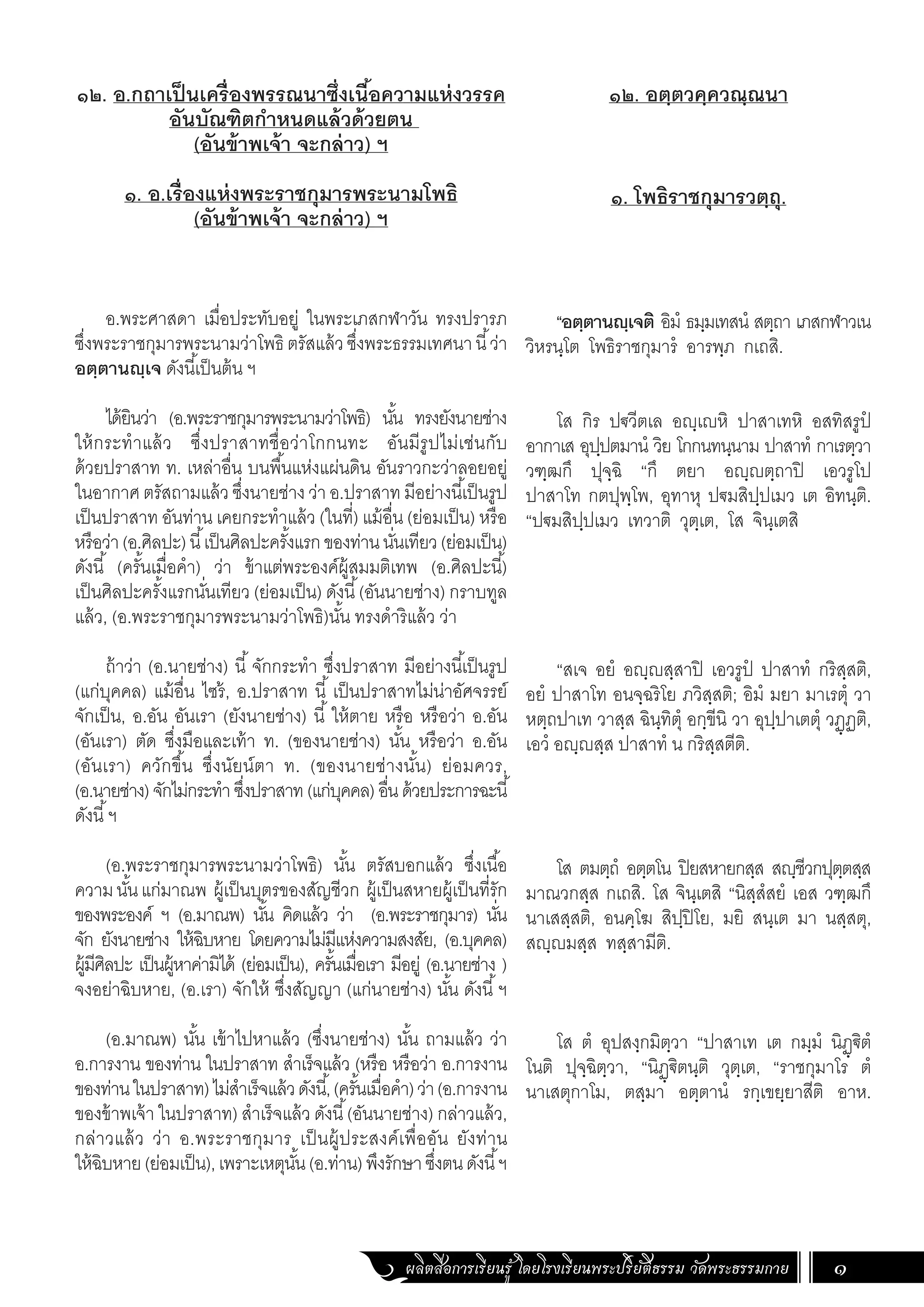ผลิตสื่อการเรียนรู้ โดยโรงเรียนพระปริยัติธรรม วัดพระธรรมกาย 1
๑๒. อตฺตวคฺควณฺณนา
๑. โพธิราชกุมารวตฺถุ.
“อตฺตานญฺเจติ อิมํ ธมฺมเทสนํ สตฺถา เภสกฬาวเน
วิหรนฺโต โพธิราชกุมารํ อารพฺภ กเถสิ.
โส กิร ปฐวีตเล อญฺเญหิ ปาสาเทหิ อสทิสรูปํ
อากาเส อุปฺปตมานํ วิย โกกนทนฺนาม ปาสาทํ กาเรตฺวา
วฑฺฒกึ ปุจฺฉิ “กึ ตยา อญฺญตฺถาปิ เอวรูโป
ปาสาโท กตปุพฺโพ, อุทาหุ ปฐมสิปฺปเมว เต อิทนฺติ.
“ปฐมสิปฺปเมว เทวาติ วุตฺเต, โส จินฺเตสิ
“สเจ อยํ อญฺญสฺสาปิ เอวรูปํ ปาสาทํ กริสฺสติ,
อยํ ปาสาโท อนจฺฉริโย ภวิสฺสติ; อิมํ มยา มาเรตุํ วา
หตฺถปาเท วาสฺส ฉินฺทิตุํ อกฺขีนิ วา อุปฺปาเตตุํ วฏฺฏติ,
เอวํ อญฺญสฺส ปาสาทํ น กริสฺสตีติ.
โส ตมตฺถํ อตฺตโน ปิยสหายกสฺส สญฺชีวกปุตฺตสฺส
มาณวกสฺส กเถสิ. โส จินฺเตสิ “นิสฺสํสยํ เอส วฑฺฒกึ
นาเสสฺสติ, อนคฺโฆ สิปฺปิโย, มยิ สนฺเต มา นสฺสตุ,
สญฺญมสฺส ทสฺสามีติ.
โส ตํ อุปสงฺกมิตฺวา “ปาสาเท เต กมฺมํ นิฏฺฐิตํ
โนติ ปุจฺฉิตฺวา, “นิฏฺฐิตนฺติ วุตฺเต, “ราชกุมาโร ตํ
นาเสตุกาโม, ตสฺมา อตฺตานํ รกฺเขยฺยาสีติ อาห.
๑๒. อ.กถาเป็นเครื่องพรรณนาซึ่งเนื้อความแห่งวรรค
อันบัณฑิตก�ำหนดแล้วด้วยตน
(อันข้าพเจ้า จะกล่าว) ฯ
๑. อ.เรื่องแห่งพระราชกุมารพระนามโพธิ
(อันข้าพเจ้า จะกล่าว) ฯ
อ.พระศาสดา เมื่อประทับอยู่ ในพระเภสกฬาวัน ทรงปรารภ
ซึ่งพระราชกุมารพระนามว่าโพธิ ตรัสแล้วซึ่งพระธรรมเทศนานี้ว่า
อตฺตานญฺเจ ดังนี้เป็นต้น ฯ
ได้ยินว่า (อ.พระราชกุมารพระนามว่าโพธิ) นั้น ทรงยังนายช่าง
ให้กระท�ำแล้ว ซึ่งปราสาทชื่อว่าโกกนทะ อันมีรูปไม่เช่นกับ
ด้วยปราสาท ท. เหล่าอื่น บนพื้นแห่งแผ่นดิน อันราวกะว่าลอยอยู่
ในอากาศ ตรัสถามแล้ว ซึ่งนายช่าง ว่า อ.ปราสาท มีอย่างนี้เป็นรูป
เป็นปราสาท อันท่าน เคยกระท�ำแล้ว (ในที่) แม้อื่น (ย่อมเป็น) หรือ
หรือว่า(อ.ศิลปะ)นี้เป็นศิลปะครั้งแรกของท่านนั่นเทียว(ย่อมเป็น)
ดังนี้ (ครั้นเมื่อค�ำ) ว่า ข้าแต่พระองค์ผู้สมมติเทพ (อ.ศิลปะนี้)
เป็นศิลปะครั้งแรกนั่นเทียว (ย่อมเป็น) ดังนี้(อันนายช่าง) กราบทูล
แล้ว, (อ.พระราชกุมารพระนามว่าโพธิ)นั้น ทรงด�ำริแล้ว ว่า
ถ้าว่า (อ.นายช่าง) นี้ จักกระท�ำ ซึ่งปราสาท มีอย่างนี้เป็นรูป
(แก่บุคคล) แม้อื่น ไซร้, อ.ปราสาท นี้ เป็นปราสาทไม่น่าอัศจรรย์
จักเป็น, อ.อัน อันเรา (ยังนายช่าง) นี้ ให้ตาย หรือ หรือว่า อ.อัน
(อันเรา) ตัด ซึ่งมือและเท้า ท. (ของนายช่าง) นั้น หรือว่า อ.อัน
(อันเรา) ควักขึ้น ซึ่งนัยน์ตา ท. (ของนายช่างนั้น) ย่อมควร,
(อ.นายช่าง)จักไม่กระท�ำซึ่งปราสาท(แก่บุคคล)อื่นด้วยประการฉะนี้
ดังนี้ฯ
(อ.พระราชกุมารพระนามว่าโพธิ) นั้น ตรัสบอกแล้ว ซึ่งเนื้อ
ความนั้นแก่มาณพ ผู้เป็นบุตรของสัญชีวก ผู้เป็นสหายผู้เป็นที่รัก
ของพระองค์ ฯ (อ.มาณพ) นั้น คิดแล้ว ว่า (อ.พระราชกุมาร) นั่น
จัก ยังนายช่าง ให้ฉิบหาย โดยความไม่มีแห่งความสงสัย, (อ.บุคคล)
ผู้มีศิลปะ เป็นผู้หาค่ามิได้ (ย่อมเป็น), ครั้นเมื่อเรา มีอยู่ (อ.นายช่าง )
จงอย่าฉิบหาย, (อ.เรา) จักให้ ซึ่งสัญญา (แก่นายช่าง) นั้น ดังนี้ฯ
(อ.มาณพ) นั้น เข้าไปหาแล้ว (ซึ่งนายช่าง) นั้น ถามแล้ว ว่า
อ.การงาน ของท่าน ในปราสาท ส�ำเร็จแล้ว (หรือ หรือว่า อ.การงาน
ของท่านในปราสาท)ไม่ส�ำเร็จแล้วดังนี้,(ครั้นเมื่อค�ำ)ว่า(อ.การงาน
ของข้าพเจ้า ในปราสาท) ส�ำเร็จแล้ว ดังนี้(อันนายช่าง) กล่าวแล้ว,
กล่าวแล้ว ว่า อ.พระราชกุมาร เป็นผู้ประสงค์เพื่ออัน ยังท่าน
ให้ฉิบหาย(ย่อมเป็น),เพราะเหตุนั้น(อ.ท่าน)พึงรักษาซึ่งตนดังนี้ฯ
 