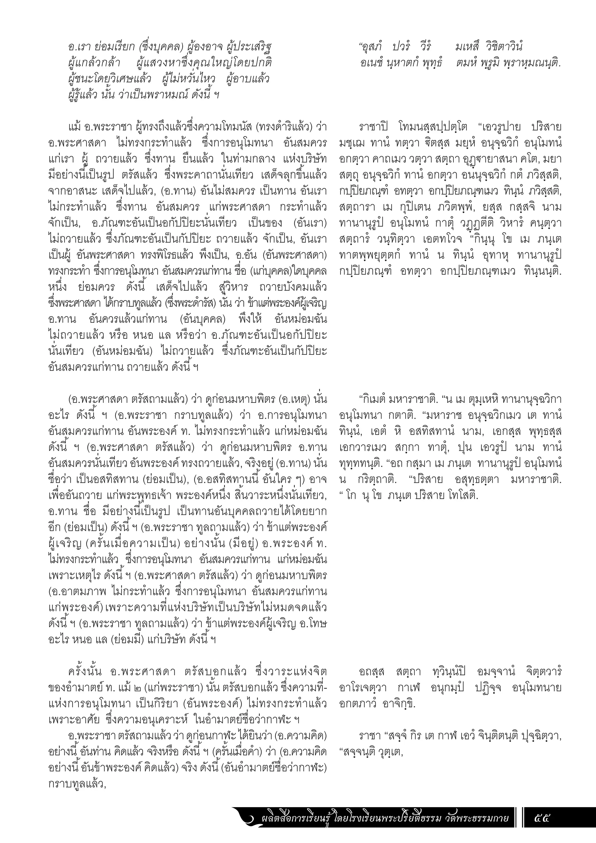 ผลิตสื่อการเรียนรู้ โดยโรงเรียนพระปริยัติธรรม วัดพระธรรมกาย 55
อ.เรา ย่อมเรียก (ซึ่งบุคคล) ผู้องอาจ ผู้ประเสริฐ
ผู้แกล้วกล้า ผู้แสวงหาซึ่งคุณใหญ่โดยปกติ
ผู้ชนะโดยวิเศษแล้ว ผู้ไม่หวั่นไหว ผู้อาบแล้ว
ผู้รู้แล้ว นั้น ว่าเป็นพราหมณ์ ดังนี้ ฯ
แม้ อ.พระราชา ผู้ทรงถึงแล้วซึ่งความโทมนัส (ทรงด�ำริแล้ว) ว่า
อ.พระศาสดา ไม่ทรงกระท�ำแล้ว ซึ่งการอนุโมทนา อันสมควร
แก่เรา ผู้ ถวายแล้ว ซึ่งทาน ยืนแล้ว ในท่ามกลาง แห่งบริษัท
มีอย่างนี้เป็นรูป ตรัสแล้ว ซึ่งพระคาถานั่นเทียว เสด็จลุกขึ้นแล้ว
จากอาสนะ เสด็จไปแล้ว, (อ.ทาน) อันไม่สมควร เป็นทาน อันเรา
ไม่กระท�ำแล้ว ซึ่งทาน อันสมควร แก่พระศาสดา กระท�ำแล้ว
จักเป็น, อ.ภัณฑะอันเป็นอกัปปิยะนั่นเทียว เป็นของ (อันเรา)
ไม่ถวายแล้ว ซึ่งภัณฑะอันเป็นกัปปิยะ ถวายแล้ว จักเป็น, อันเรา
เป็นผู้ อันพระศาสดา ทรงพิโรธแล้ว พึงเป็น, อ.อัน (อันพระศาสดา)
ทรงกระท�ำ ซึ่งการอนุโมทนา อันสมควรแก่ทาน ชื่อ (แก่บุคคล)ใดบุคคล
หนึ่ง ย่อมควร ดังนี้ เสด็จไปแล้ว สู่วิหาร ถวายบังคมแล้ว
ซึ่งพระศาสดา ได้กราบทูลแล้ว (ซึ่งพระด�ำรัส) นั่น ว่า ข้าแต่พระองค์ผู้เจริญ
อ.ทาน อันควรแล้วแก่ทาน (อันบุคคล) พึงให้ อันหม่อมฉัน
ไม่ถวายแล้ว หรือ หนอ แล หรือว่า อ.ภัณฑะอันเป็นอกัปปิยะ
นั่นเทียว (อันหม่อมฉัน) ไม่ถวายแล้ว ซึ่งภัณฑะอันเป็นกัปปิยะ
อันสมควรแก่ทาน ถวายแล้ว ดังนี้ฯ
(อ.พระศาสดา ตรัสถามแล้ว) ว่า ดูก่อนมหาบพิตร (อ.เหตุ) นั่น
อะไร ดังนี้ ฯ (อ.พระราชา กราบทูลแล้ว) ว่า อ.การอนุโมทนา
อันสมควรแก่ทาน อันพระองค์ ท. ไม่ทรงกระท�ำแล้ว แก่หม่อมฉัน
ดังนี้ ฯ (อ.พระศาสดา ตรัสแล้ว) ว่า ดูก่อนมหาบพิตร อ.ทาน
อันสมควรนั่นเทียวอันพระองค์ทรงถวายแล้ว,จริงอยู่(อ.ทาน)นั่น
ชื่อว่า เป็นอสทิสทาน (ย่อมเป็น), (อ.อสทิสทานนี้อันใคร ๆ) อาจ
เพื่ออันถวาย แก่พระพุทธเจ้า พระองค์หนึ่ง สิ้นวาระหนึ่งนั่นเทียว,
อ.ทาน ชื่อ มีอย่างนี้เป็นรูป เป็นทานอันบุคคลถวายได้โดยยาก
อีก (ย่อมเป็น) ดังนี้ฯ (อ.พระราชา ทูลถามแล้ว) ว่า ข้าแต่พระองค์
ผู้เจริญ (ครั้นเมื่อความเป็น) อย่างนั้น (มีอยู่) อ.พระองค์ ท.
ไม่ทรงกระท�ำแล้ว ซึ่งการอนุโมทนา อันสมควรแก่ทาน แก่หม่อมฉัน
เพราะเหตุไร ดังนี้ฯ (อ.พระศาสดา ตรัสแล้ว) ว่า ดูก่อนมหาบพิตร
(อ.อาตมภาพ ไม่กระท�ำแล้ว ซึ่งการอนุโมทนา อันสมควรแก่ทาน
แก่พระองค์)เพราะความที่แห่งบริษัทเป็นบริษัทไม่หมดจดแล้ว
ดังนี้ฯ (อ.พระราชา ทูลถามแล้ว) ว่า ข้าแต่พระองค์ผู้เจริญ อ.โทษ
อะไร หนอ แล (ย่อมมี) แก่บริษัท ดังนี้ฯ
ครั้งนั้น อ.พระศาสดา ตรัสบอกแล้ว ซึ่งวาระแห่งจิต
ของอ�ำมาตย์ ท. แม้ ๒ (แก่พระราชา) นั้น ตรัสบอกแล้ว ซึ่งความที่-
แห่งการอนุโมทนา เป็นกิริยา (อันพระองค์) ไม่ทรงกระท�ำแล้ว
เพราะอาศัย ซึ่งความอนุเคราะห์ ในอ�ำมาตย์ชื่อว่ากาฬะ ฯ
อ.พระราชาตรัสถามแล้วว่าดูก่อนกาฬะได้ยินว่า(อ.ความคิด)
อย่างนี้อันท่าน คิดแล้ว จริงหรือ ดังนี้ฯ (ครั้นเมื่อค�ำ) ว่า (อ.ความคิด
อย่างนี้อันข้าพระองค์ คิดแล้ว) จริง ดังนี้(อันอ�ำมาตย์ชื่อว่ากาฬะ)
กราบทูลแล้ว,
“อุสภํ ปวรํ วีรํ มเหสึ วิชิตาวินํ
อเนชํ นฺหาตกํ พุทฺธํ ตมหํ พฺรูมิ พฺราหฺมณนฺติ.
ราชาปิ โทมนสฺสปฺปตฺโต “เอวรูปาย ปริสาย
มชฺเฌ ทานํ ทตฺวา ิตสฺส มยฺหํ อนุจฺฉวิกํ อนุโมทนํ
อกตฺวา คาถเมว วตฺวา สตฺถา อุฏฺฐายาสนา คโต, มยา
สตฺถุ อนุจฺฉวิกํ ทานํ อกตฺวา อนนุจฺฉวิกํ กตํ ภวิสฺสติ,
กปฺปิยภณฺฑํ อทตฺวา อกปฺปิยภณฺฑเมว ทินฺนํ ภวิสฺสติ,
สตฺถารา เม กุปิเตน ภวิตพฺพํ, ยสฺส กสฺสจิ นาม
ทานานุรูปํ อนุโมทนํ กาตุํ วฏฺฏตีติ วิหารํ คนฺตฺวา
สตฺถารํ วนฺทิตฺวา เอตทโวจ “กินฺนุ โข เม ภนฺเต
ทาตพฺพยุตฺตกํ ทานํ น ทินฺนํ อุทาหุ ทานานุรูปํ
กปฺปิยภณฺฑํ อทตฺวา อกปฺปิยภณฺฑเมว ทินฺนนฺติ.
“กิเมตํ มหาราชาติ. “น เม ตุมฺเหหิ ทานานุจฺฉวิกา
อนุโมทนา กตาติ. “มหาราช อนุจฺฉวิกเมว เต ทานํ
ทินฺนํ, เอตํ หิ อสทิสทานํ นาม, เอกสฺส พุทฺธสฺส
เอกวารเมว สกฺกา ทาตุํ, ปุน เอวรูปํ นาม ทานํ
ทุทฺททนฺติ. “อถ กสฺมา เม ภนฺเต ทานานุรูปํ อนุโมทนํ
น กริตฺถาติ. “ปริสาย อสุทฺธตฺตา มหาราชาติ.
“ โก นุ โข ภนฺเต ปริสาย โทโสติ.
อถสฺส สตฺถา ทฺวินฺนํปิ อมจฺจานํ จิตฺตวารํ
อาโรเจตฺวา กาเฬ อนุกมฺปํ ปฏิจฺจ อนุโมทนาย
อกตภาวํ อาจิกฺขิ.
ราชา “สจฺจํ กิร เต กาฬ เอวํ จินฺติตนฺติ ปุจฺฉิตฺวา,
“สจฺจนฺติ วุตฺเต,
 
