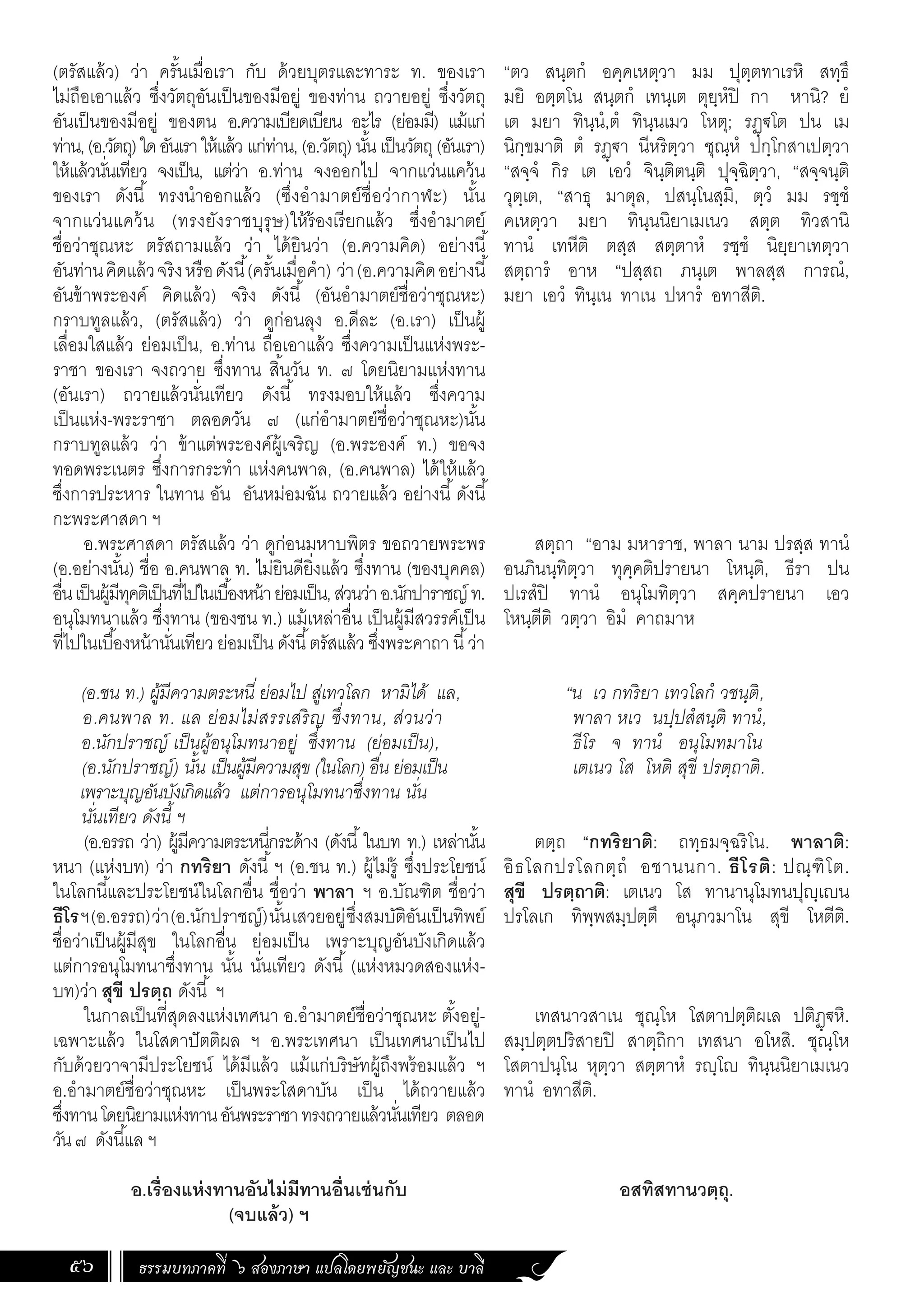 ธรรมบทภาคที่ ๖ สองภาษา แปลโดยพยัญชนะ และ บาลี
56
(ตรัสแล้ว) ว่า ครั้นเมื่อเรา กับ ด้วยบุตรและทาระ ท. ของเรา
ไม่ถือเอาแล้ว ซึ่งวัตถุอันเป็นของมีอยู่ ของท่าน ถวายอยู่ ซึ่งวัตถุ
อันเป็นของมีอยู่ ของตน อ.ความเบียดเบียน อะไร (ย่อมมี) แม้แก่
ท่าน,(อ.วัตถุ)ใดอันเราให้แล้ว แก่ท่าน, (อ.วัตถุ) นั้น เป็นวัตถุ(อันเรา)
ให้แล้วนั่นเทียว จงเป็น, แต่ว่า อ.ท่าน จงออกไป จากแว่นแคว้น
ของเรา ดังนี้ ทรงน�ำออกแล้ว (ซึ่งอ�ำมาตย์ชื่อว่ากาฬะ) นั้น
จากแว่นแคว้น (ทรงยังราชบุรุษ)ให้ร้องเรียกแล้ว ซึ่งอ�ำมาตย์
ชื่อว่าชุณหะ ตรัสถามแล้ว ว่า ได้ยินว่า (อ.ความคิด) อย่างนี้
อันท่านคิดแล้วจริงหรือดังนี้(ครั้นเมื่อค�ำ) ว่า(อ.ความคิดอย่างนี้
อันข้าพระองค์ คิดแล้ว) จริง ดังนี้ (อันอ�ำมาตย์ชื่อว่าชุณหะ)
กราบทูลแล้ว, (ตรัสแล้ว) ว่า ดูก่อนลุง อ.ดีละ (อ.เรา) เป็นผู้
เลื่อมใสแล้ว ย่อมเป็น, อ.ท่าน ถือเอาแล้ว ซึ่งความเป็นแห่งพระ-
ราชา ของเรา จงถวาย ซึ่งทาน สิ้นวัน ท. ๗ โดยนิยามแห่งทาน
(อันเรา) ถวายแล้วนั่นเทียว ดังนี้ ทรงมอบให้แล้ว ซึ่งความ
เป็นแห่ง-พระราชา ตลอดวัน ๗ (แก่อ�ำมาตย์ชื่อว่าชุณหะ)นั้น
กราบทูลแล้ว ว่า ข้าแต่พระองค์ผู้เจริญ (อ.พระองค์ ท.) ขอจง
ทอดพระเนตร ซึ่งการกระท�ำ แห่งคนพาล, (อ.คนพาล) ได้ให้แล้ว
ซึ่งการประหาร ในทาน อัน อันหม่อมฉัน ถวายแล้ว อย่างนี้ดังนี้
กะพระศาสดา ฯ
อ.พระศาสดา ตรัสแล้ว ว่า ดูก่อนมหาบพิตร ขอถวายพระพร
(อ.อย่างนั้น) ชื่อ อ.คนพาล ท. ไม่ยินดียิ่งแล้ว ซึ่งทาน (ของบุคคล)
อื่นเป็นผู้มีทุคติเป็นที่ไปในเบื้องหน้าย่อมเป็น,ส่วนว่าอ.นักปาราชญ์ท.
อนุโมทนาแล้ว ซึ่งทาน (ของชน ท.) แม้เหล่าอื่น เป็นผู้มีสวรรค์เป็น
ที่ไปในเบื้องหน้านั่นเทียว ย่อมเป็น ดังนี้ตรัสแล้ว ซึ่งพระคาถา นี้ว่า
(อ.ชน ท.) ผู้มีความตระหนี่ ย่อมไป สู่เทวโลก หามิได้ แล,
อ.คนพาล ท. แล ย่อมไม่สรรเสริญ ซึ่งทาน, ส่วนว่า
อ.นักปราชญ์ เป็นผู้อนุโมทนาอยู่ ซึ่งทาน (ย่อมเป็น),
(อ.นักปราชญ์) นั้น เป็นผู้มีความสุข (ในโลก) อื่น ย่อมเป็น
เพราะบุญอันบังเกิดแล้ว แต่การอนุโมทนาซึ่งทาน นั่น
นั่นเทียว ดังนี้ ฯ
(อ.อรรถ ว่า) ผู้มีความตระหนี่กระด้าง (ดังนี้ในบท ท.) เหล่านั้น
หนา (แห่งบท) ว่า กทริยา ดังนี้ฯ (อ.ชน ท.) ผู้ไม่รู้ ซึ่งประโยชน์
ในโลกนี้และประโยชน์ในโลกอื่น ชื่อว่า พาลา ฯ อ.บัณฑิต ชื่อว่า
ธีโรฯ(อ.อรรถ)ว่า(อ.นักปราชญ์)นั้นเสวยอยู่ซึ่งสมบัติอันเป็นทิพย์
ชื่อว่าเป็นผู้มีสุข ในโลกอื่น ย่อมเป็น เพราะบุญอันบังเกิดแล้ว
แต่การอนุโมทนาซึ่งทาน นั้น นั่นเทียว ดังนี้ (แห่งหมวดสองแห่ง-
บท)ว่า สุขี ปรตฺถ ดังนี้ ฯ
ในกาลเป็นที่สุดลงแห่งเทศนา อ.อ�ำมาตย์ชื่อว่าชุณหะ ตั้งอยู่-
เฉพาะแล้ว ในโสดาปัตติผล ฯ อ.พระเทศนา เป็นเทศนาเป็นไป
กับด้วยวาจามีประโยชน์ ได้มีแล้ว แม้แก่บริษัทผู้ถึงพร้อมแล้ว ฯ
อ.อ�ำมาตย์ชื่อว่าชุณหะ เป็นพระโสดาบัน เป็น ได้ถวายแล้ว
ซึ่งทานโดยนิยามแห่งทานอันพระราชาทรงถวายแล้วนั่นเทียว ตลอด
วัน๗ ดังนี้แล ฯ
อ.เรื่องแห่งทานอันไม่มีทานอื่นเช่นกับ
(จบแล้ว) ฯ
“ตว สนฺตกํ อคฺคเหตฺวา มม ปุตฺตทาเรหิ สทฺธึ
มยิ อตฺตโน สนฺตกํ เทนฺเต ตุยฺหํปิ กา หานิ? ยํ
เต มยา ทินฺนํ,ตํ ทินฺนเมว โหตุ; รฏฺฐโต ปน เม
นิกฺขมาติ ตํ รฏฺฐา นีหริตฺวา ชุณฺหํ ปกฺโกสาเปตฺวา
“สจฺจํ กิร เต เอวํ จินฺติตนฺติ ปุจฺฉิตฺวา, “สจฺจนฺติ
วุตฺเต, “สาธุ มาตุล, ปสนฺโนสฺมิ, ตฺวํ มม รชฺชํ
คเหตฺวา มยา ทินฺนนิยาเมเนว สตฺต ทิวสานิ
ทานํ เทหีติ ตสฺส สตฺตาหํ รชฺชํ นิยฺยาเทตฺวา
สตฺถารํ อาห “ปสฺสถ ภนฺเต พาลสฺส การณํ,
มยา เอวํ ทินฺเน ทาเน ปหารํ อทาสีติ.
สตฺถา “อาม มหาราช, พาลา นาม ปรสฺส ทานํ
อนภินนฺทิตฺวา ทุคฺคติปรายนา โหนฺติ, ธีรา ปน
ปเรสํปิ ทานํ อนุโมทิตฺวา สคฺคปรายนา เอว
โหนฺตีติ วตฺวา อิมํ คาถมาห
	 “น เว กทริยา เทวโลกํ วชนฺติ,
พาลา หเว นปฺปสํสนฺติ ทานํ,
ธีโร จ ทานํ อนุโมทมาโน
เตเนว โส โหติ สุขี ปรตฺถาติ.
ตตฺถ “กทริยาติ: ถทฺธมจฺฉริโน. พาลาติ:
อิธโลกปรโลกตฺถํ อชานนกา. ธีโรติ: ปณฺฑิโต.
สุขี ปรตฺถาติ: เตเนว โส ทานานุโมทนปุญฺเญน
ปรโลเก ทิพฺพสมฺปตฺตึ อนุภวมาโน สุขี โหตีติ.
เทสนาวสาเน ชุณฺโห โสตาปตฺติผเล ปติฏฺฐหิ.
สมฺปตฺตปริสายปิ สาตฺถิกา เทสนา อโหสิ. ชุณฺโห
โสตาปนฺโน หุตฺวา สตฺตาหํ รญฺโญ ทินฺนนิยาเมเนว
ทานํ อทาสีติ.
อสทิสทานวตฺถุ.
 