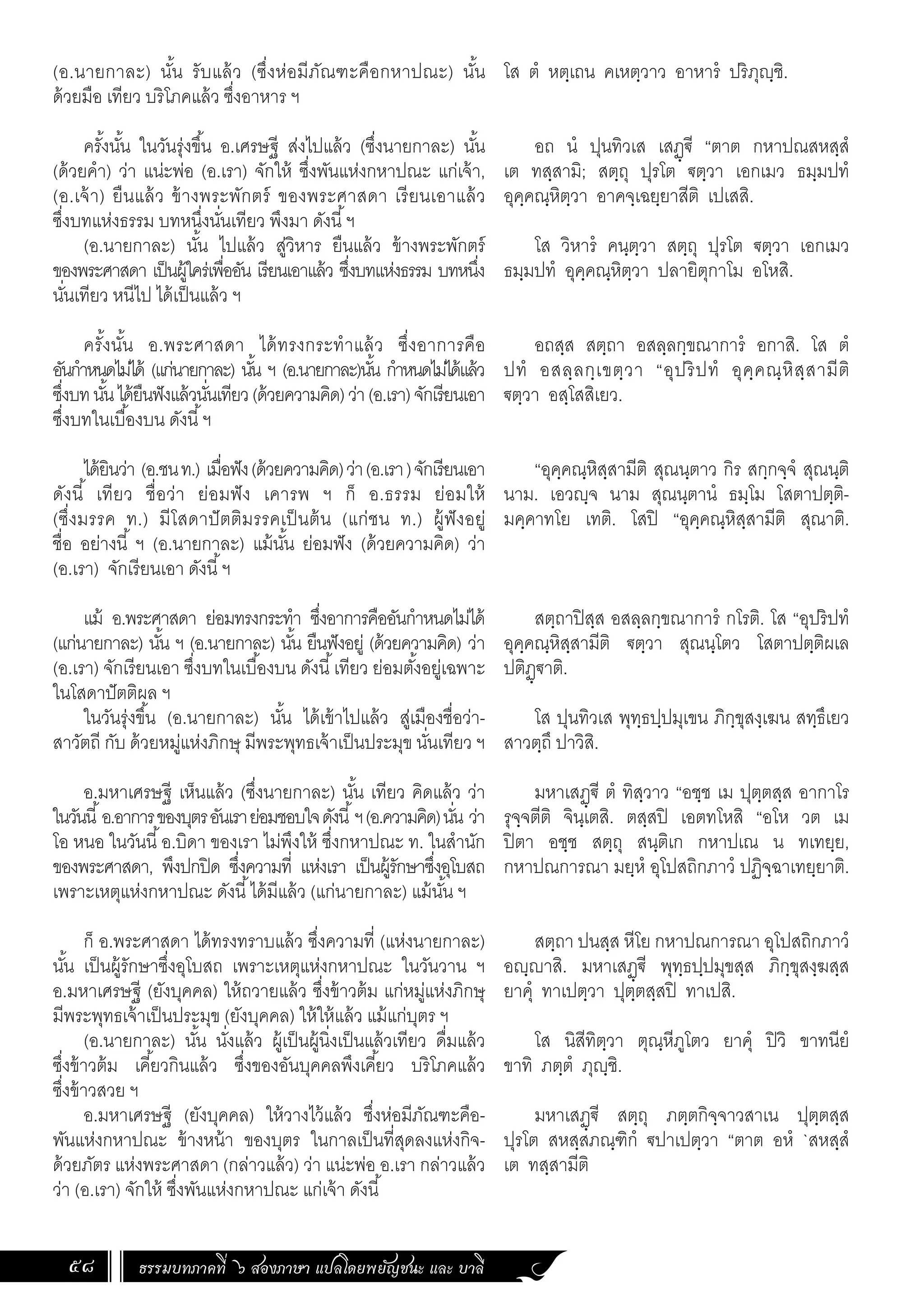 ธรรมบทภาคที่ ๖ สองภาษา แปลโดยพยัญชนะ และ บาลี
58
(อ.นายกาละ) นั้น รับแล้ว (ซึ่งห่อมีภัณฑะคือกหาปณะ) นั้น
ด้วยมือ เทียว บริโภคแล้ว ซึ่งอาหาร ฯ
ครั้งนั้น ในวันรุ่งขึ้น อ.เศรษฐี ส่งไปแล้ว (ซึ่งนายกาละ) นั้น
(ด้วยค�ำ) ว่า แน่ะพ่อ (อ.เรา) จักให้ ซึ่งพันแห่งกหาปณะ แก่เจ้า,
(อ.เจ้า) ยืนแล้ว ข้างพระพักตร์ ของพระศาสดา เรียนเอาแล้ว
ซึ่งบทแห่งธรรม บทหนึ่งนั่นเทียว พึงมา ดังนี้ฯ
(อ.นายกาละ) นั้น ไปแล้ว สู่วิหาร ยืนแล้ว ข้างพระพักตร์
ของพระศาสดา เป็นผู้ใคร่เพื่ออัน เรียนเอาแล้ว ซึ่งบทแห่งธรรม บทหนึ่ง
นั่นเทียว หนีไป ได้เป็นแล้ว ฯ
ครั้งนั้น อ.พระศาสดา ได้ทรงกระท�ำแล้ว ซึ่งอาการคือ
อันก�ำหนดไม่ได้ (แก่นายกาละ) นั้น ฯ (อ.นายกาละ)นั้น ก�ำหนดไม่ได้แล้ว
ซึ่งบทนั้นได้ยืนฟังแล้วนั่นเทียว(ด้วยความคิด)ว่า(อ.เรา)จักเรียนเอา
ซึ่งบทในเบื้องบน ดังนี้ฯ
ได้ยินว่า (อ.ชนท.) เมื่อฟัง(ด้วยความคิด)ว่า(อ.เรา)จักเรียนเอา
ดังนี้ เทียว ชื่อว่า ย่อมฟัง เคารพ ฯ ก็ อ.ธรรม ย่อมให้
(ซึ่งมรรค ท.) มีโสดาปัตติมรรคเป็นต้น (แก่ชน ท.) ผู้ฟังอยู่
ชื่อ อย่างนี้ ฯ (อ.นายกาละ) แม้นั้น ย่อมฟัง (ด้วยความคิด) ว่า
(อ.เรา) จักเรียนเอา ดังนี้ฯ
แม้ อ.พระศาสดา ย่อมทรงกระท�ำ ซึ่งอาการคืออันก�ำหนดไม่ได้
(แก่นายกาละ) นั้น ฯ (อ.นายกาละ) นั้น ยืนฟังอยู่ (ด้วยความคิด) ว่า
(อ.เรา) จักเรียนเอา ซึ่งบทในเบื้องบน ดังนี้เทียว ย่อมตั้งอยู่เฉพาะ
ในโสดาปัตติผล ฯ
ในวันรุ่งขึ้น (อ.นายกาละ) นั้น ได้เข้าไปแล้ว สู่เมืองชื่อว่า-
สาวัตถี กับ ด้วยหมู่แห่งภิกษุ มีพระพุทธเจ้าเป็นประมุข นั่นเทียว ฯ
อ.มหาเศรษฐี เห็นแล้ว (ซึ่งนายกาละ) นั้น เทียว คิดแล้ว ว่า
ในวันนี้อ.อาการของบุตรอันเราย่อมชอบใจดังนี้ฯ(อ.ความคิด)นั่น ว่า
โอ หนอ ในวันนี้อ.บิดา ของเรา ไม่พึงให้ ซึ่งกหาปณะ ท. ในส�ำนัก
ของพระศาสดา, พึงปกปิด ซึ่งความที่ แห่งเรา เป็นผู้รักษาซึ่งอุโบสถ
เพราะเหตุแห่งกหาปณะ ดังนี้ได้มีแล้ว (แก่นายกาละ) แม้นั้น ฯ
ก็ อ.พระศาสดา ได้ทรงทราบแล้ว ซึ่งความที่ (แห่งนายกาละ)
นั้น เป็นผู้รักษาซึ่งอุโบสถ เพราะเหตุแห่งกหาปณะ ในวันวาน ฯ
อ.มหาเศรษฐี (ยังบุคคล) ให้ถวายแล้ว ซึ่งข้าวต้ม แก่หมู่แห่งภิกษุ
มีพระพุทธเจ้าเป็นประมุข (ยังบุคคล) ให้ให้แล้ว แม้แก่บุตร ฯ
(อ.นายกาละ) นั้น นั่งแล้ว ผู้เป็นผู้นิ่งเป็นแล้วเทียว ดื่มแล้ว
ซึ่งข้าวต้ม เคี้ยวกินแล้ว ซึ่งของอันบุคคลพึงเคี้ยว บริโภคแล้ว
ซึ่งข้าวสวย ฯ
อ.มหาเศรษฐี (ยังบุคคล) ให้วางไว้แล้ว ซึ่งห่อมีภัณฑะคือ-
พันแห่งกหาปณะ ข้างหน้า ของบุตร ในกาลเป็นที่สุดลงแห่งกิจ-
ด้วยภัตร แห่งพระศาสดา (กล่าวแล้ว) ว่า แน่ะพ่อ อ.เรา กล่าวแล้ว
ว่า (อ.เรา) จักให้ ซึ่งพันแห่งกหาปณะ แก่เจ้า ดังนี้
โส ตํ หตฺเถน คเหตฺวาว อาหารํ ปริภุญฺชิ.
อถ นํ ปุนทิวเส เสฏฺฐี “ตาต กหาปณสหสฺสํ
เต ทสฺสามิ; สตฺถุ ปุรโต ฐตฺวา เอกเมว ธมฺมปทํ
อุคฺคณฺหิตฺวา อาคจฺเฉยฺยาสีติ เปเสสิ.
โส วิหารํ คนฺตฺวา สตฺถุ ปุรโต ฐตฺวา เอกเมว
ธมฺมปทํ อุคฺคณฺหิตฺวา ปลายิตุกาโม อโหสิ.
อถสฺส สตฺถา อสลฺลกฺขณาการํ อกาสิ. โส ตํ
ปทํ อสลฺลกฺเขตฺวา “อุปริปทํ อุคฺคณฺหิสฺสามีติ
ฐตฺวา อสฺโสสิเยว.
“อุคฺคณฺหิสฺสามีติ สุณนฺตาว กิร สกฺกจฺจํ สุณนฺติ
นาม. เอวญฺจ นาม สุณนฺตานํ ธมฺโม โสตาปตฺติ-
มคฺคาทโย เทติ. โสปิ “อุคฺคณฺหิสฺสามีติ สุณาติ.
สตฺถาปิสฺส อสลฺลกฺขณาการํ กโรติ. โส “อุปริปทํ
อุคฺคณฺหิสฺสามีติ ฐตฺวา สุณนฺโตว โสตาปตฺติผเล
ปติฏฺฐาติ.
โส ปุนทิวเส พุทฺธปฺปมุเขน ภิกฺขุสงฺเฆน สทฺธึเยว
สาวตฺถึ ปาวิสิ.
มหาเสฏฺฐี ตํ ทิสฺวาว “อชฺช เม ปุตฺตสฺส อากาโร
รุจฺจตีติ จินฺเตสิ. ตสฺสปิ เอตทโหสิ “อโห วต เม
ปิตา อชฺช สตฺถุ สนฺติเก กหาปเณ น ทเทยฺย,
กหาปณการณา มยฺหํ อุโปสถิกภาวํ ปฏิจฺฉาเทยฺยาติ.
สตฺถา ปนสฺส หีโย กหาปณการณา อุโปสถิกภาวํ
อญฺญาสิ. มหาเสฏฺฐี พุทฺธปฺปมุขสฺส ภิกฺขุสงฺฆสฺส
ยาคุํ ทาเปตฺวา ปุตฺตสฺสปิ ทาเปสิ.
โส นิสีทิตฺวา ตุณฺหีภูโตว ยาคุํ ปิวิ ขาทนียํ
ขาทิ ภตฺตํ ภุญฺชิ.
มหาเสฏฺฐี สตฺถุ ภตฺตกิจฺจาวสาเน ปุตฺตสฺส
ปุรโต สหสฺสภณฺฑิกํ ฐปาเปตฺวา “ตาต อหํ `สหสฺสํ
เต ทสฺสามีติ
 