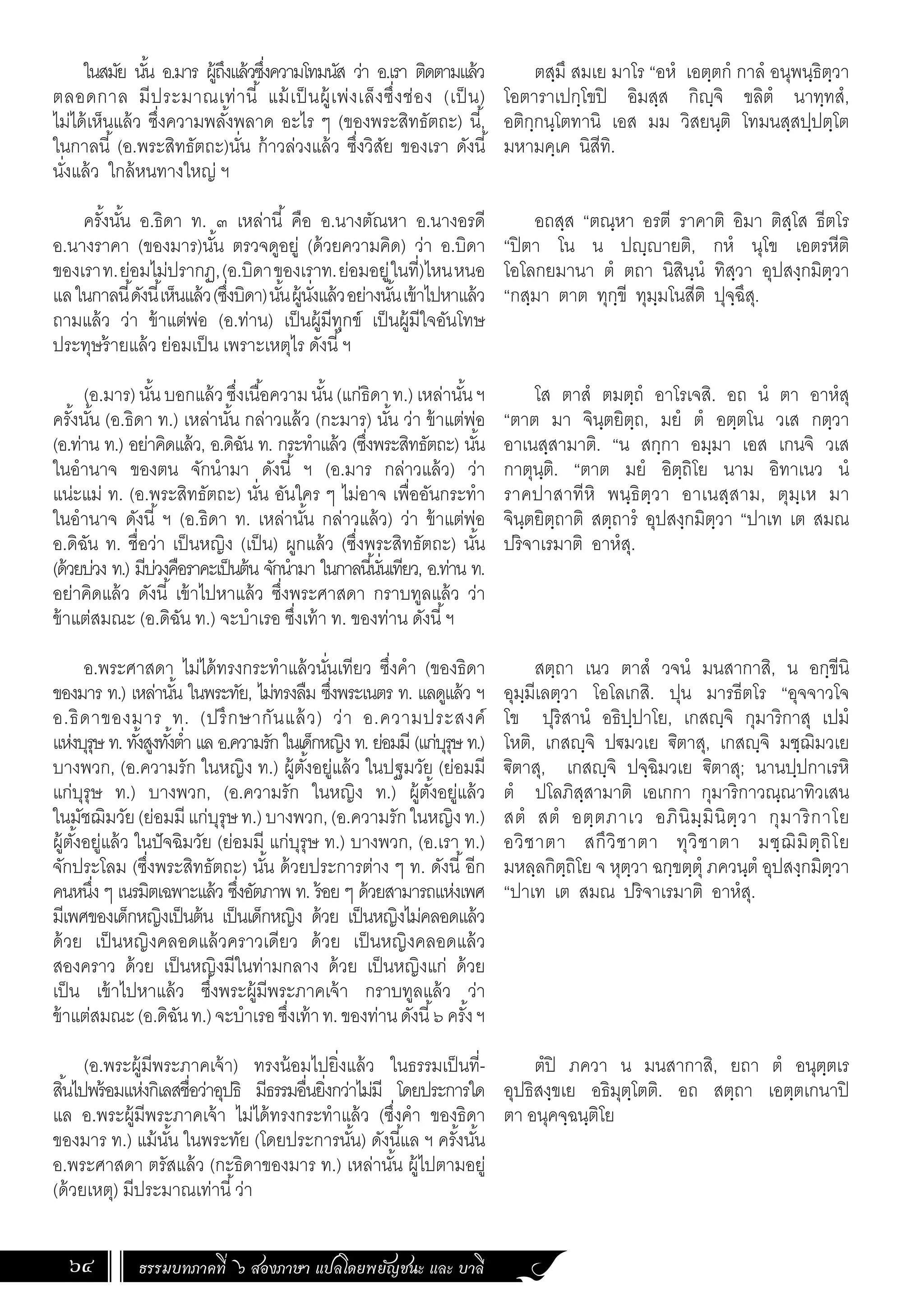 ธรรมบทภาคที่ ๖ สองภาษา แปลโดยพยัญชนะ และ บาลี
64
ในสมัย นั้น อ.มาร ผู้ถึงแล้วซึ่งความโทมนัส ว่า อ.เรา ติดตามแล้ว
ตลอดกาล มีประมาณเท่านี้ แม้เป็นผู้เพ่งเล็งซึ่งช่อง (เป็น)
ไม่ได้เห็นแล้ว ซึ่งความพลั้งพลาด อะไร ๆ (ของพระสิทธัตถะ) นี้,
ในกาลนี้ (อ.พระสิทธัตถะ)นั่น ก้าวล่วงแล้ว ซึ่งวิสัย ของเรา ดังนี้
นั่งแล้ว ใกล้หนทางใหญ่ ฯ
ครั้งนั้น อ.ธิดา ท. ๓ เหล่านี้ คือ อ.นางตัณหา อ.นางอรดี
อ.นางราคา (ของมาร)นั้น ตรวจดูอยู่ (ด้วยความคิด) ว่า อ.บิดา
ของเราท.ย่อมไม่ปรากฏ,(อ.บิดาของเราท.ย่อมอยู่ในที่)ไหนหนอ
แลในกาลนี้ดังนี้เห็นแล้ว(ซึ่งบิดา)นั้นผู้นั่งแล้วอย่างนั้นเข้าไปหาแล้ว
ถามแล้ว ว่า ข้าแต่พ่อ (อ.ท่าน) เป็นผู้มีทุกข์ เป็นผู้มีใจอันโทษ
ประทุษร้ายแล้ว ย่อมเป็น เพราะเหตุไร ดังนี้ฯ
(อ.มาร)นั้นบอกแล้วซึ่งเนื้อความนั้น(แก่ธิดาท.)เหล่านั้นฯ
ครั้งนั้น (อ.ธิดา ท.) เหล่านั้น กล่าวแล้ว (กะมาร) นั้น ว่า ข้าแต่พ่อ
(อ.ท่าน ท.) อย่าคิดแล้ว, อ.ดิฉัน ท. กระท�ำแล้ว (ซึ่งพระสิทธัตถะ) นั้น
ในอ�ำนาจ ของตน จักน�ำมา ดังนี้ ฯ (อ.มาร กล่าวแล้ว) ว่า
แน่ะแม่ ท. (อ.พระสิทธัตถะ) นั่น อันใคร ๆ ไม่อาจ เพื่ออันกระท�ำ
ในอ�ำนาจ ดังนี้ ฯ (อ.ธิดา ท. เหล่านั้น กล่าวแล้ว) ว่า ข้าแต่พ่อ
อ.ดิฉัน ท. ชื่อว่า เป็นหญิง (เป็น) ผูกแล้ว (ซึ่งพระสิทธัตถะ) นั้น
(ด้วยบ่วง ท.) มีบ่วงคือราคะเป็นต้น จักน�ำมา ในกาลนี้นั่นเทียว, อ.ท่าน ท.
อย่าคิดแล้ว ดังนี้ เข้าไปหาแล้ว ซึ่งพระศาสดา กราบทูลแล้ว ว่า
ข้าแต่สมณะ (อ.ดิฉัน ท.) จะบ�ำเรอ ซึ่งเท้า ท. ของท่าน ดังนี้ฯ
อ.พระศาสดา ไม่ได้ทรงกระท�ำแล้วนั่นเทียว ซึ่งค�ำ (ของธิดา
ของมาร ท.) เหล่านั้น ในพระทัย, ไม่ทรงลืม ซึ่งพระเนตร ท. แลดูแล้ว ฯ
อ.ธิดาของมาร ท. (ปรึกษากันแล้ว) ว่า อ.ความประสงค์
แห่งบุรุษ ท. ทั้งสูงทั้งต�่ำ แล อ.ความรัก ในเด็กหญิง ท. ย่อมมี (แก่บุรุษ ท.)
บางพวก, (อ.ความรัก ในหญิง ท.) ผู้ตั้งอยู่แล้ว ในปฐมวัย (ย่อมมี
แก่บุรุษ ท.) บางพวก, (อ.ความรัก ในหญิง ท.) ผู้ตั้งอยู่แล้ว
ในมัชฌิมวัย(ย่อมมีแก่บุรุษท.)บางพวก,(อ.ความรักในหญิงท.)
ผู้ตั้งอยู่แล้ว ในปัจฉิมวัย (ย่อมมี แก่บุรุษ ท.) บางพวก, (อ.เรา ท.)
จักประโลม (ซึ่งพระสิทธัตถะ) นั้น ด้วยประการต่าง ๆ ท. ดังนี้อีก
คนหนึ่ง ๆ เนรมิตเฉพาะแล้ว ซึ่งอัตภาพ ท. ร้อย ๆ ด้วยสามารถแห่งเพศ
มีเพศของเด็กหญิงเป็นต้น เป็นเด็กหญิง ด้วย เป็นหญิงไม่คลอดแล้ว
ด้วย เป็นหญิงคลอดแล้วคราวเดียว ด้วย เป็นหญิงคลอดแล้ว
สองคราว ด้วย เป็นหญิงมีในท่ามกลาง ด้วย เป็นหญิงแก่ ด้วย
เป็น เข้าไปหาแล้ว ซึ่งพระผู้มีพระภาคเจ้า กราบทูลแล้ว ว่า
ข้าแต่สมณะ(อ.ดิฉันท.)จะบ�ำเรอซึ่งเท้าท.ของท่านดังนี้๖ครั้งฯ
(อ.พระผู้มีพระภาคเจ้า) ทรงน้อมไปยิ่งแล้ว ในธรรมเป็นที่-
สิ้นไปพร้อมแห่งกิเลสชื่อว่าอุปธิ มีธรรมอื่นยิ่งกว่าไม่มี โดยประการใด
แล อ.พระผู้มีพระภาคเจ้า ไม่ได้ทรงกระท�ำแล้ว (ซึ่งค�ำ ของธิดา
ของมาร ท.) แม้นั้น ในพระทัย (โดยประการนั้น) ดังนี้แล ฯ ครั้งนั้น
อ.พระศาสดา ตรัสแล้ว (กะธิดาของมาร ท.) เหล่านั้น ผู้ไปตามอยู่
(ด้วยเหตุ) มีประมาณเท่านี้ว่า
ตสฺมึ สมเย มาโร “อหํ เอตฺตกํ กาลํ อนุพนฺธิตฺวา
โอตาราเปกฺโขปิ อิมสฺส กิญฺจิ ขลิตํ นาทฺทสํ,
อติกฺกนฺโตทานิ เอส มม วิสยนฺติ โทมนสฺสปฺปตฺโต
มหามคฺเค นิสีทิ.
อถสฺส “ตณฺหา อรตี ราคาติ อิมา ติสฺโส ธีตโร
“ปิตา โน น ปญฺญายติ, กหํ นุโข เอตรหีติ
โอโลกยมานา ตํ ตถา นิสินฺนํ ทิสฺวา อุปสงฺกมิตฺวา
“กสฺมา ตาต ทุกฺขี ทุมฺมโนสีติ ปุจฺฉึสุ.
โส ตาสํ ตมตฺถํ อาโรเจสิ. อถ นํ ตา อาหํสุ
“ตาต มา จินฺตยิตฺถ, มยํ ตํ อตฺตโน วเส กตฺวา
อาเนสฺสามาติ. “น สกฺกา อมฺมา เอส เกนจิ วเส
กาตุนฺติ. “ตาต มยํ อิตฺถิโย นาม อิทาเนว นํ
ราคปาสาทีหิ พนฺธิตฺวา อาเนสฺสาม, ตุมฺเห มา
จินฺตยิตฺถาติ สตฺถารํ อุปสงฺกมิตฺวา “ปาเท เต สมณ
ปริจาเรมาติ อาหํสุ.
สตฺถา เนว ตาสํ วจนํ มนสากาสิ, น อกฺขีนิ
อุมฺมีเลตฺวา โอโลเกสิ. ปุน มารธีตโร “อุจจาวโจ
โข ปุริสานํ อธิปฺปาโย, เกสญฺจิ กุมาริกาสุ เปมํ
โหติ, เกสญฺจิ ปฐมวเย ิตาสุ, เกสญฺจิ มชฺฌิมวเย
ิตาสุ, เกสญฺจิ ปจฺฉิมวเย ิตาสุ; นานปฺปกาเรหิ
ตํ ปโลภิสฺสามาติ เอเกกา กุมาริกาวณฺณาทิวเสน
สตํ สตํ อตฺตภาเว อภินิมฺมินิตฺวา กุมาริกาโย
อวิชาตา สกึวิชาตา ทุวิชาตา มชฺฌิมิตฺถิโย
มหลฺลกิตฺถิโย จ หุตฺวา ฉกฺขตฺตุํ ภควนฺตํ อุปสงฺกมิตฺวา
“ปาเท เต สมณ ปริจาเรมาติ อาหํสุ.
ตํปิ ภควา น มนสากาสิ, ยถา ตํ อนุตฺตเร
อุปธิสงฺขเย อธิมุตฺโตติ. อถ สตฺถา เอตฺตเกนาปิ
ตา อนุคจฺฉนฺติโย
 