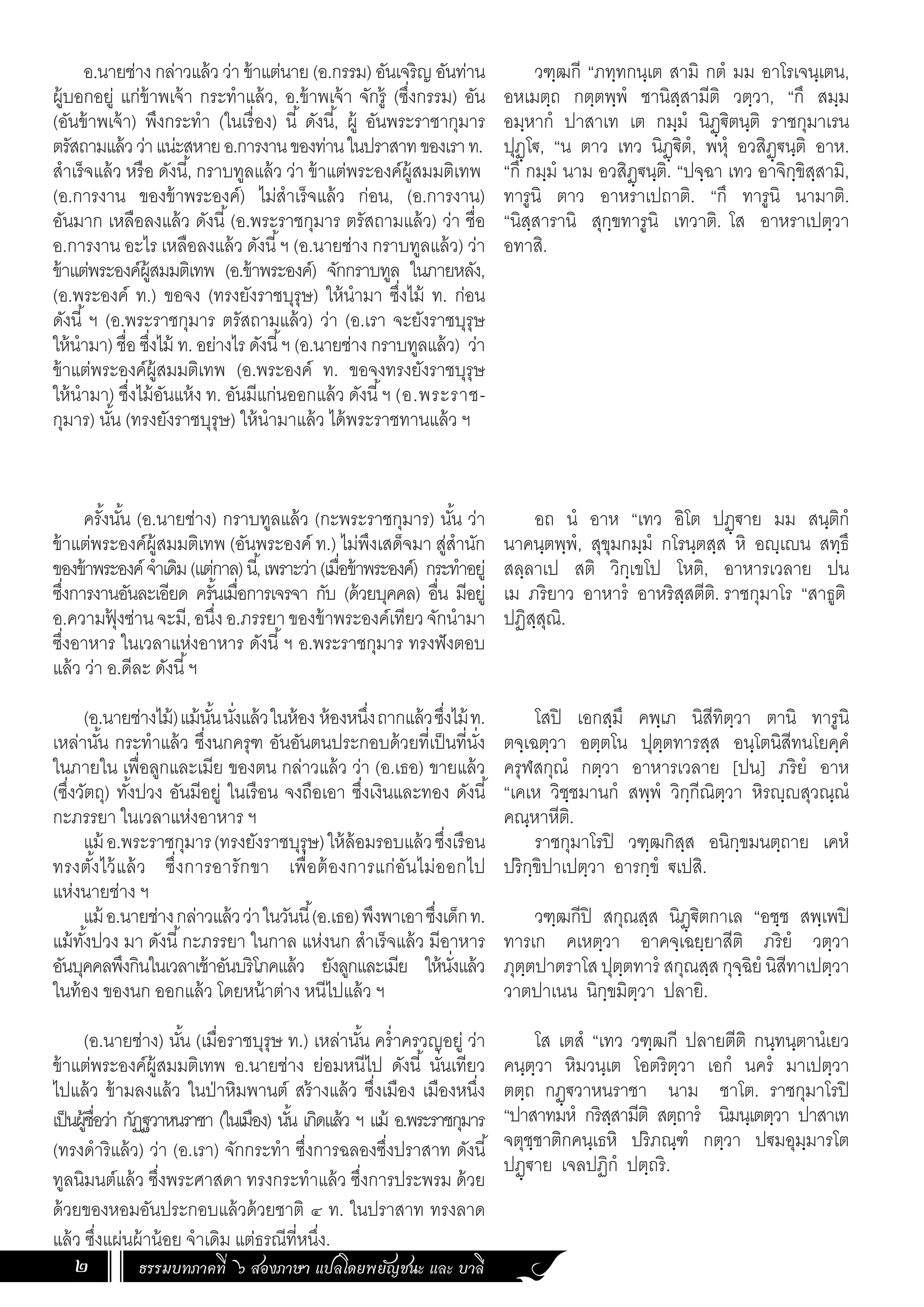 ธรรมบทภาคที่ ๖ สองภาษา แปลโดยพยัญชนะ และ บาลี
2
อ.นายช่าง กล่าวแล้ว ว่า ข้าแต่นาย (อ.กรรม) อันเจริญ อันท่าน
ผู้บอกอยู่ แก่ข้าพเจ้า กระท�ำแล้ว, อ.ข้าพเจ้า จักรู้ (ซึ่งกรรม) อัน
(อันข้าพเจ้า) พึงกระท�ำ (ในเรื่อง) นี้ ดังนี้, ผู้ อันพระราชากุมาร
ตรัสถามแล้วว่าแน่ะสหายอ.การงานของท่านในปราสาทของเราท.
ส�ำเร็จแล้ว หรือ ดังนี้, กราบทูลแล้ว ว่า ข้าแต่พระองค์ผู้สมมติเทพ
(อ.การงาน ของข้าพระองค์) ไม่ส�ำเร็จแล้ว ก่อน, (อ.การงาน)
อันมาก เหลือลงแล้ว ดังนี้(อ.พระราชกุมาร ตรัสถามแล้ว) ว่า ชื่อ
อ.การงาน อะไร เหลือลงแล้ว ดังนี้ฯ (อ.นายช่าง กราบทูลแล้ว) ว่า
ข้าแต่พระองค์ผู้สมมติเทพ (อ.ข้าพระองค์) จักกราบทูล ในภายหลัง,
(อ.พระองค์ ท.) ขอจง (ทรงยังราชบุรุษ) ให้น�ำมา ซึ่งไม้ ท. ก่อน
ดังนี้ ฯ (อ.พระราชกุมาร ตรัสถามแล้ว) ว่า (อ.เรา จะยังราชบุรุษ
ให้น�ำมา) ชื่อ ซึ่งไม้ ท. อย่างไร ดังนี้ฯ (อ.นายช่าง กราบทูลแล้ว) ว่า
ข้าแต่พระองค์ผู้สมมติเทพ (อ.พระองค์ ท. ขอจงทรงยังราชบุรุษ
ให้น�ำมา) ซึ่งไม้อันแห้ง ท. อันมีแก่นออกแล้ว ดังนี้ฯ (อ.พระราช-
กุมาร) นั้น (ทรงยังราชบุรุษ) ให้น�ำมาแล้ว ได้พระราชทานแล้ว ฯ
ครั้งนั้น (อ.นายช่าง) กราบทูลแล้ว (กะพระราชกุมาร) นั้น ว่า
ข้าแต่พระองค์ผู้สมมติเทพ (อันพระองค์ ท.) ไม่พึงเสด็จมา สู่ส�ำนัก
ของข้าพระองค์จ�ำเดิม(แต่กาล)นี้,เพราะว่า(เมื่อข้าพระองค์) กระท�ำอยู่
ซึ่งการงานอันละเอียด ครั้นเมื่อการเจรจา กับ (ด้วยบุคคล) อื่น มีอยู่
อ.ความฟุ
้ งซ่านจะมี,อนึ่งอ.ภรรยาของข้าพระองค์เทียวจักน�ำมา
ซึ่งอาหาร ในเวลาแห่งอาหาร ดังนี้ฯ อ.พระราชกุมาร ทรงฟังตอบ
แล้ว ว่า อ.ดีละ ดังนี้ฯ
(อ.นายช่างไม้)แม้นั้นนั่งแล้วในห้อง ห้องหนึ่งถากแล้วซึ่งไม้ท.
เหล่านั้น กระท�ำแล้ว ซึ่งนกครุฑ อันอันตนประกอบด้วยที่เป็นที่นั่ง
ในภายใน เพื่อลูกและเมีย ของตน กล่าวแล้ว ว่า (อ.เธอ) ขายแล้ว
(ซึ่งวัตถุ) ทั้งปวง อันมีอยู่ ในเรือน จงถือเอา ซึ่งเงินและทอง ดังนี้
กะภรรยา ในเวลาแห่งอาหาร ฯ
แม้ อ.พระราชกุมาร(ทรงยังราชบุรุษ)ให้ล้อมรอบแล้วซึ่งเรือน
ทรงตั้งไว้แล้ว ซึ่งการอารักขา เพื่อต้องการแก่อันไม่ออกไป
แห่งนายช่าง ฯ
แม้ อ.นายช่างกล่าวแล้วว่าในวันนี้(อ.เธอ)พึงพาเอาซึ่งเด็กท.
แม้ทั้งปวง มา ดังนี้กะภรรยา ในกาล แห่งนก ส�ำเร็จแล้ว มีอาหาร
อันบุคคลพึงกินในเวลาเช้าอันบริโภคแล้ว ยังลูกและเมีย ให้นั่งแล้ว
ในท้อง ของนก ออกแล้ว โดยหน้าต่าง หนีไปแล้ว ฯ
(อ.นายช่าง) นั้น (เมื่อราชบุรุษ ท.) เหล่านั้น คร�่ำครวญอยู่ ว่า
ข้าแต่พระองค์ผู้สมมติเทพ อ.นายช่าง ย่อมหนีไป ดังนี้ นั่นเทียว
ไปแล้ว ข้ามลงแล้ว ในป่าหิมพานต์ สร้างแล้ว ซึ่งเมือง เมืองหนึ่ง
เป็นผู้ชื่อว่า กัฏฐวาหนราชา (ในเมือง) นั้น เกิดแล้ว ฯ แม้ อ.พระราชกุมาร
(ทรงด�ำริแล้ว) ว่า (อ.เรา) จักกระท�ำ ซึ่งการฉลองซึ่งปราสาท ดังนี้
ทูลนิมนต์แล้ว ซึ่งพระศาสดา ทรงกระท�ำแล้ว ซึ่งการประพรม ด้วย
ด้วยของหอมอันประกอบแล้วด้วยชาติ ๔ ท. ในปราสาท ทรงลาด
แล้ว ซึ่งแผ่นผ้าน้อย จ�ำเดิม แต่ธรณีที่หนึ่ง.
วฑฺฒกี “ภทฺทกนฺเต สามิ กตํ มม อาโรเจนฺเตน,
อหเมตฺถ กตฺตพฺพํ ชานิสฺสามีติ วตฺวา, “กึ สมฺม
อมฺหากํ ปาสาเท เต กมฺมํ นิฏฺฐิตนฺติ ราชกุมาเรน
ปุฏฺโฐ, “น ตาว เทว นิฏฺฐิตํ, พหุํ อวสิฏฺฐนฺติ อาห.
“กึ กมฺมํ นาม อวสิฏฺฐนฺติ. “ปจฺฉา เทว อาจิกฺขิสฺสามิ,
ทารูนิ ตาว อาหราเปถาติ. “กึ ทารูนิ นามาติ.
“นิสฺสารานิ สุกฺขทารูนิ เทวาติ. โส อาหราเปตฺวา
อทาสิ.
อถ นํ อาห “เทว อิโต ปฏฺฐาย มม สนฺติกํ
นาคนฺตพฺพํ, สุขุมกมฺมํ กโรนฺตสฺส หิ อญฺเญน สทฺธึ
สลฺลาเป สติ วิกฺเขโป โหติ, อาหารเวลาย ปน
เม ภริยาว อาหารํ อาหริสฺสตีติ. ราชกุมาโร “สาธูติ
ปฏิสฺสุณิ.
โสปิ เอกสฺมึ คพฺเภ นิสีทิตฺวา ตานิ ทารูนิ
ตจฺเฉตฺวา อตฺตโน ปุตฺตทารสฺส อนฺโตนิสีทนโยคฺคํ
ครุฬสกุณํ กตฺวา อาหารเวลาย [ปน] ภริยํ อาห
“เคเห วิชฺชมานกํ สพฺพํ วิกฺกีณิตฺวา หิรญฺญสุวณฺณํ
คณฺหาหีติ.
ราชกุมาโรปิ วฑฺฒกิสฺส อนิกฺขมนตฺถาย เคหํ
ปริกฺขิปาเปตฺวา อารกฺขํ ฐเปสิ.
วฑฺฒกีปิ สกุณสฺส นิฏฺฐิตกาเล “อชฺช สพฺเพปิ
ทารเก คเหตฺวา อาคจฺเฉยฺยาสีติ ภริยํ วตฺวา
ภุตฺตปาตราโสปุตฺตทารํ สกุณสฺสกุจฺฉิยํ นิสีทาเปตฺวา
วาตปาเนน นิกฺขมิตฺวา ปลายิ.
โส เตสํ “เทว วฑฺฒกี ปลายตีติ กนฺทนฺตานํเยว
คนฺตฺวา หิมวนฺเต โอตริตฺวา เอกํ นครํ มาเปตฺวา
ตตฺถ กฏฺฐวาหนราชา นาม ชาโต. ราชกุมาโรปิ
“ปาสาทมหํ กริสฺสามีติ สตฺถารํ นิมนฺเตตฺวา ปาสาเท
จตุชฺชาติกคนฺเธหิ ปริภณฺฑํ กตฺวา ปฐมอุมฺมารโต
ปฏฺฐาย เจลปฏิกํ ปตฺถริ.
 