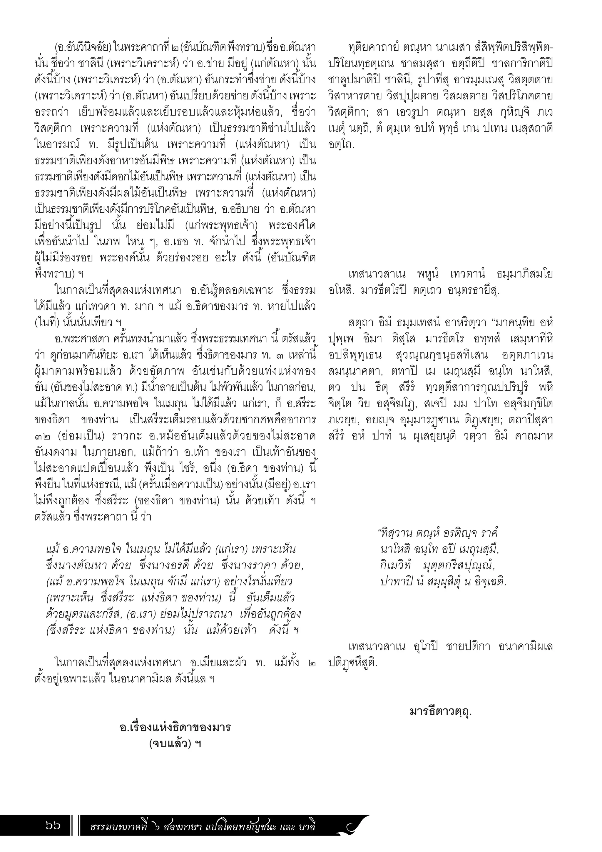 ธรรมบทภาคที่ ๖ สองภาษา แปลโดยพยัญชนะ และ บาลี
66
(อ.อันวินิจฉัย)ในพระคาถาที่๒(อันบัณฑิตพึงทราบ)ชื่ออ.ตัณหา
นั่น ชื่อว่า ชาลินี (เพราะวิเคราะห์) ว่า อ.ข่าย มีอยู่ (แก่ตัณหา) นั้น
ดังนี้บ้าง(เพราะวิเคระห์)ว่า(อ.ตัณหา)อันกระท�ำซึ่งข่ายดังนี้บ้าง
(เพราะวิเคราะห์)ว่า(อ.ตัณหา)อันเปรียบด้วยข่ายดังนี้บ้างเพราะ
อรรถว่า เย็บพร้อมแล้วและเย็บรอบแล้วและหุ้มห่อแล้ว, ชื่อว่า
วิสตฺติกา เพราะความที่ (แห่งตัณหา) เป็นธรรมชาติซ่านไปแล้ว
ในอารมณ์ ท. มีรูปเป็นต้น เพราะความที่ (แห่งตัณหา) เป็น
ธรรมชาติเพียงดังอาหารอันมีพิษ เพราะความที (่แห่งตัณหา) เป็น
ธรรมชาติเพียงดังมีดอกไม้อันเป็นพิษ เพราะความที่ (แห่งตัณหา) เป็น
ธรรมชาติเพียงดังมีผลไม้อันเป็นพิษ เพราะความที่ (แห่งตัณหา)
เป็นธรรมชาติเพียงดังมีการบริโภคอันเป็นพิษ, อ.อธิบาย ว่า อ.ตัณหา
มีอย่างนี้เป็นรูป นั้น ย่อมไม่มี (แก่พระพุทธเจ้า) พระองค์ใด
เพื่ออันน�ำไป ในภพ ไหน ๆ, อ.เธอ ท. จักน�ำไป ซึ่งพระพุทธเจ้า
ผู้ไม่มีร่องรอย พระองค์นั้น ด้วยร่องรอย อะไร ดังนี้ (อันบัณฑิต
พึงทราบ) ฯ
ในกาลเป็นที่สุดลงแห่งเทศนา อ.อันรู้ตลอดเฉพาะ ซึ่งธรรม
ได้มีแล้ว แก่เทวดา ท. มาก ฯ แม้ อ.ธิดาของมาร ท. หายไปแล้ว
(ในที่) นั้นนั่นเทียว ฯ
อ.พระศาสดา ครั้นทรงน�ำมาแล้ว ซึ่งพระธรรมเทศนา นี้ตรัสแล้ว
ว่า ดูก่อนมาคันทิยะ อ.เรา ได้เห็นแล้ว ซึ่งธิดาของมาร ท. ๓ เหล่านี้
ผู้มาตามพร้อมแล้ว ด้วยอัตภาพ อันเช่นกับด้วยแท่งแห่งทอง
อัน (อันของไม่สะอาด ท.) มีน�้ำลายเป็นต้น ไม่พัวพันแล้ว ในกาลก่อน,
แม้ในกาลนั้น อ.ความพอใจ ในเมถุน ไม่ได้มีแล้ว แก่เรา, ก็ อ.สรีระ
ของธิดา ของท่าน เป็นสรีระเต็มรอบแล้วด้วยซากศพคืออาการ
๓๒ (ย่อมเป็น) ราวกะ อ.หม้ออันเต็มแล้วด้วยของไม่สะอาด
อันงดงาม ในภายนอก, แม้ถ้าว่า อ.เท้า ของเรา เป็นเท้าอันของ
ไม่สะอาดแปดเปื้อนแล้ว พึงเป็น ไซร้, อนึ่ง (อ.ธิดา ของท่าน) นี้
พึงยืนในที่แห่งธรณี,แม้ (ครั้นเมื่อความเป็น)อย่างนั้น(มีอยู่)อ.เรา
ไม่พึงถูกต้อง ซึ่งสรีระ (ของธิดา ของท่าน) นั้น ด้วยเท้า ดังนี้ ฯ
ตรัสแล้ว ซึ่งพระคาถา นี้ว่า
แม้ อ.ความพอใจ ในเมถุน ไม่ได้มีแล้ว (แก่เรา) เพราะเห็น
ซึ่งนางตัณหา ด้วย ซึ่งนางอรดี ด้วย ซึ่งนางราคา ด้วย,
(แม้ อ.ความพอใจ ในเมถุน จักมี แก่เรา) อย่างไรนั่นเทียว
(เพราะเห็น ซึ่งสรีระ แห่งธิดา ของท่าน) นี้ อันเต็มแล้ว
ด้วยมูตรและกรีส, (อ.เรา) ย่อมไม่ปรารถนา เพื่ออันถูกต้อง
(ซึ่งสรีระ แห่งธิดา ของท่าน) นั้น แม้ด้วยเท้า ดังนี้ ฯ
ในกาลเป็นที่สุดลงแห่งเทศนา อ.เมียและผัว ท. แม้ทั้ง ๒
ตั้งอยู่เฉพาะแล้ว ในอนาคามิผล ดังนี้แล ฯ
อ.เรื่องแห่งธิดาของมาร
(จบแล้ว) ฯ
ทุติยคาถายํ ตณฺหา นาเมสา สํสิพฺพิตปริสิพฺพิต-
ปริโยนทฺธตฺเถน ชาลมสฺสา อตฺถีติปิ ชาลการิกาติปิ
ชาลูปมาติปิ ชาลินี, รูปาทีสุ อารมฺมเณสุ วิสตฺตตาย
วิสาหารตาย วิสปุปฺผตาย วิสผลตาย วิสปริโภคตาย
วิสตฺติกา; สา เอวรูปา ตณฺหา ยสฺส กุหิญฺจิ ภเว
เนตุํ นตฺถิ, ตํ ตุมฺเห อปทํ พุทฺธํ เกน ปเทน เนสฺสถาติ
อตฺโถ.
เทสนาวสาเน พหูนํ เทวตานํ ธมฺมาภิสมโย
อโหสิ. มารธีตโรปิ ตตฺเถว อนฺตรธายึสุ.
สตฺถา อิมํ ธมฺมเทสนํ อาหริตฺวา “มาคนฺทิย อหํ
ปุพฺเพ อิมา ติสฺโส มารธีตโร อทฺทสํ เสมฺหาทีหิ
อปลิพุทฺเธน สุวณฺณกฺขนฺธสทิเสน อตฺตภาเวน
สมนฺนาคตา, ตทาปิ เม เมถุนสฺมึ ฉนฺโท นาโหสิ,
ตว ปน ธีตุ สรีรํ ทฺวตฺตึสาการกุณปปริปูรํ พหิ
จิตฺโต วิย อสุจิฆโฏ, สเจปิ มม ปาโท อสุจิมกฺขิโต
ภเวยฺย, อยญฺจ อุมฺมารฏฺฐาเน ติฏฺเฐยฺย; ตถาปิสฺสา
สรีรํ อหํ ปาทํ น ผุเสยฺยนฺติ วตฺวา อิมํ คาถมาห
	
“ทิสฺวาน ตณฺหํ อรติญฺจ ราคํ
นาโหสิ ฉนฺโท อปิ เมถุนสฺมึ,
กิเมวิทํ มุตฺตกรีสปุณฺณํ,
ปาทาปิ นํ สมฺผุสิตุํ น อิจฺเฉติ.
เทสนาวสาเน อุโภปิ ชายปติกา อนาคามิผเล
ปติฏฺฐหึสูติ.
มารธีตาวตฺถุ.
 