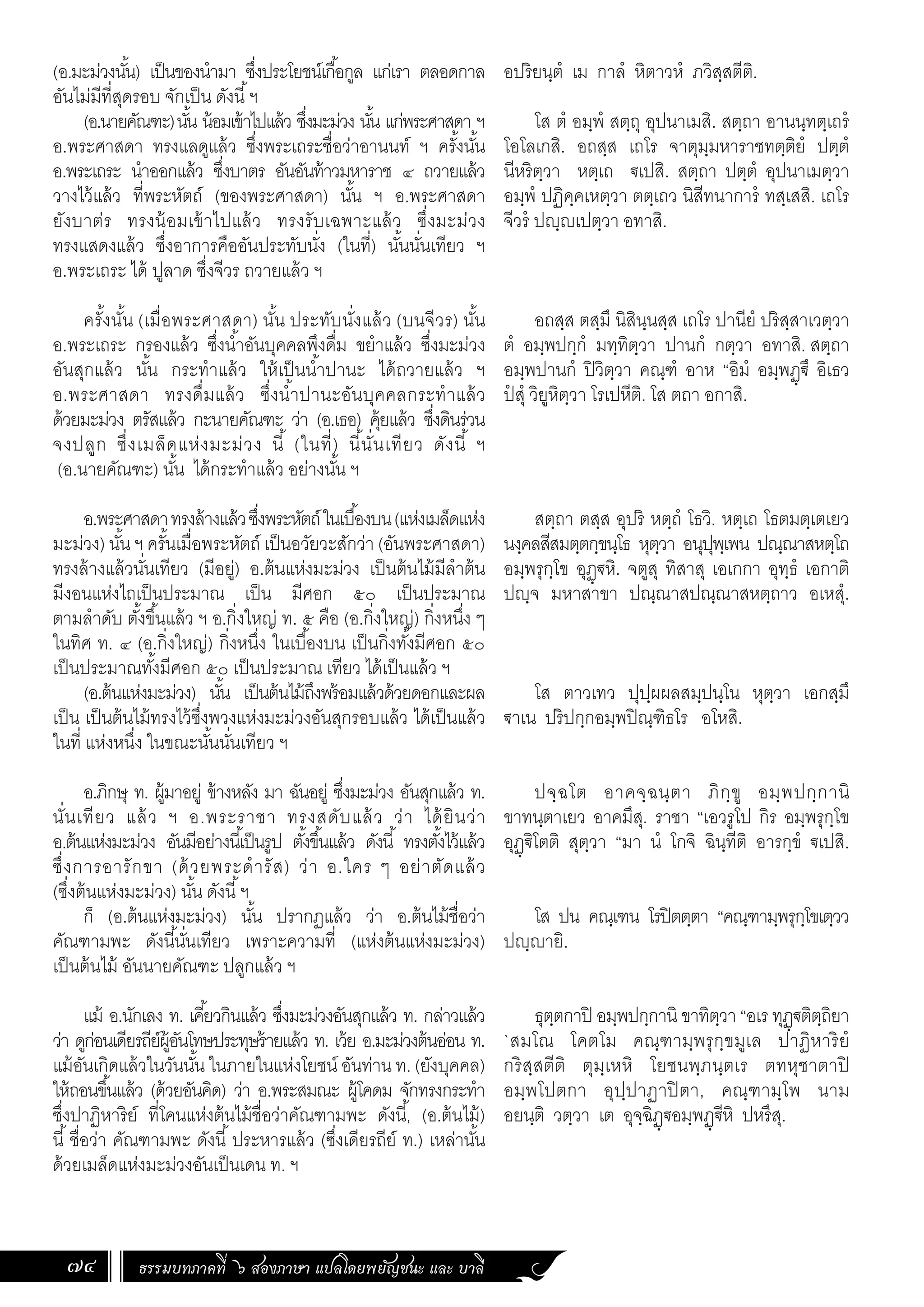 ธรรมบทภาคที่ ๖ สองภาษา แปลโดยพยัญชนะ และ บาลี
74
(อ.มะม่วงนั้น) เป็นของน�ำมา ซึ่งประโยชน์เกื้อกูล แก่เรา ตลอดกาล
อันไม่มีที่สุดรอบ จักเป็น ดังนี้ฯ
(อ.นายคัณฑะ)นั้น น้อมเข้าไปแล้ว ซึ่งมะม่วง นั้น แก่พระศาสดา ฯ
อ.พระศาสดา ทรงแลดูแล้ว ซึ่งพระเถระชื่อว่าอานนท์ ฯ ครั้งนั้น
อ.พระเถระ น�ำออกแล้ว ซึ่งบาตร อันอันท้าวมหาราช ๔ ถวายแล้ว
วางไว้แล้ว ที่พระหัตถ์ (ของพระศาสดา) นั้น ฯ อ.พระศาสดา
ยังบาต่ร ทรงน้อมเข้าไปแล้ว ทรงรับเฉพาะแล้ว ซึ่งมะม่วง
ทรงแสดงแล้ว ซึ่งอาการคืออันประทับนั่ง (ในที่) นั้นนั่นเทียว ฯ
อ.พระเถระ ได้ ปูลาด ซึ่งจีวร ถวายแล้ว ฯ
ครั้งนั้น (เมื่อพระศาสดา) นั้น ประทับนั่งแล้ว (บนจีวร) นั้น
อ.พระเถระ กรองแล้ว ซึ่งน�้ำอันบุคคลพึงดื่ม ขย�ำแล้ว ซึ่งมะม่วง
อันสุกแล้ว นั้น กระท�ำแล้ว ให้เป็นน�้ำปานะ ได้ถวายแล้ว ฯ
อ.พระศาสดา ทรงดื่มแล้ว ซึ่งน�้ำปานะอันบุคคลกระท�ำแล้ว
ด้วยมะม่วง ตรัสแล้ว กะนายคัณฑะ ว่า (อ.เธอ) คุ้ยแล้ว ซึ่งดินร่วน
จงปลูก ซึ่งเมล็ดแห่งมะม่วง นี้ (ในที่) นี้นั่นเทียว ดังนี้ ฯ
(อ.นายคัณฑะ) นั้น ได้กระท�ำแล้ว อย่างนั้น ฯ
อ.พระศาสดาทรงล้างแล้วซึ่งพระหัตถ์ในเบื้องบน(แห่งเมล็ดแห่ง
มะม่วง) นั้น ฯ ครั้นเมื่อพระหัตถ์ เป็นอวัยวะสักว่า (อันพระศาสดา)
ทรงล้างแล้วนั่นเทียว (มีอยู่) อ.ต้นแห่งมะม่วง เป็นต้นไม้มีล�ำต้น
มีงอนแห่งไถเป็นประมาณ เป็น มีศอก ๕๐ เป็นประมาณ
ตามล�ำดับ ตั้งขึ้นแล้ว ฯ อ.กิ่งใหญ่ ท. ๕ คือ (อ.กิ่งใหญ่) กิ่งหนึ่ง ๆ
ในทิศ ท. ๔ (อ.กิ่งใหญ่) กิ่งหนึ่ง ในเบื้องบน เป็นกิ่งทั้งมีศอก ๕๐
เป็นประมาณทั้งมีศอก ๕๐ เป็นประมาณ เทียว ได้เป็นแล้ว ฯ
(อ.ต้นแห่งมะม่วง) นั้น เป็นต้นไม้ถึงพร้อมแล้วด้วยดอกและผล
เป็น เป็นต้นไม้ทรงไว้ซึ่งพวงแห่งมะม่วงอันสุกรอบแล้ว ได้เป็นแล้ว
ในที่ แห่งหนึ่ง ในขณะนั้นนั่นเทียว ฯ
อ.ภิกษุ ท. ผู้มาอยู่ ข้างหลัง มา ฉันอยู่ ซึ่งมะม่วง อันสุกแล้ว ท.
นั่นเทียว แล้ว ฯ อ.พระราชา ทรงสดับแล้ว ว่า ได้ยินว่า
อ.ต้นแห่งมะม่วง อันมีอย่างนี้เป็นรูป ตั้งขึ้นแล้ว ดังนี้ ทรงตั้งไว้แล้ว
ซึ่งการอารักขา (ด้วยพระด�ำรัส) ว่า อ.ใคร ๆ อย่าตัดแล้ว
(ซึ่งต้นแห่งมะม่วง) นั้น ดังนี้ฯ
ก็ (อ.ต้นแห่งมะม่วง) นั้น ปรากฏแล้ว ว่า อ.ต้นไม้ชื่อว่า
คัณฑามพะ ดังนี้นั่นเทียว เพราะความที่ (แห่งต้นแห่งมะม่วง)
เป็นต้นไม้ อันนายคัณฑะ ปลูกแล้ว ฯ
แม้ อ.นักเลง ท. เคี้ยวกินแล้ว ซึ่งมะม่วงอันสุกแล้ว ท. กล่าวแล้ว
ว่า ดูก่อนเดียรถีย์ผู้อันโทษประทุษร้ายแล้ว ท. เว้ย อ.มะม่วงต้นอ่อน ท.
แม้อันเกิดแล้วในวันนั้น ในภายในแห่งโยชน์ อันท่าน ท. (ยังบุคคล)
ให้ถอนขึ้นแล้ว (ด้วยอันคิด) ว่า อ.พระสมณะ ผู้โคดม จักทรงกระท�ำ
ซึ่งปาฏิหาริย์ ที่โคนแห่งต้นไม้ชื่อว่าคัณฑามพะ ดังนี้, (อ.ต้นไม้)
นี้ชื่อว่า คัณฑามพะ ดังนี้ประหารแล้ว (ซึ่งเดียรถีย์ ท.) เหล่านั้น
ด้วยเมล็ดแห่งมะม่วงอันเป็นเดน ท. ฯ
อปริยนฺตํ เม กาลํ หิตาวหํ ภวิสฺสตีติ.
โส ตํ อมฺพํ สตฺถุ อุปนาเมสิ. สตฺถา อานนฺทตฺเถรํ
โอโลเกสิ. อถสฺส เถโร จาตุมฺมหาราชทตฺติยํ ปตฺตํ
นีหริตฺวา หตฺเถ ฐเปสิ. สตฺถา ปตฺตํ อุปนาเมตฺวา
อมฺพํ ปฏิคฺคเหตฺวา ตตฺเถว นิสีทนาการํ ทสฺเสสิ. เถโร
จีวรํ ปญฺญเปตฺวา อทาสิ.
อถสฺส ตสฺมึ นิสินฺนสฺส เถโร ปานียํ ปริสฺสาเวตฺวา
ตํ อมฺพปกฺกํ มทฺทิตฺวา ปานกํ กตฺวา อทาสิ. สตฺถา
อมฺพปานกํ ปิวิตฺวา คณฺฑํ อาห “อิมํ อมฺพฏฺฐึ อิเธว
ปํ สุํ วิยูหิตฺวา โรเปหีติ. โส ตถา อกาสิ.
สตฺถา ตสฺส อุปริ หตฺถํ โธวิ. หตฺเถ โธตมตฺเตเยว
นงฺคลสีสมตฺตกฺขนฺโธ หุตฺวา อนุปุพฺเพน ปณฺณาสหตฺโถ
อมฺพรุกฺโข อุฏฺฐหิ. จตูสุ ทิสาสุ เอเกกา อุทฺธํ เอกาติ
ปญฺจ มหาสาขา ปณฺณาสปณฺณาสหตฺถาว อเหสุํ.
โส ตาวเทว ปุปฺผผลสมฺปนฺโน หุตฺวา เอกสฺมึ
ฐาเน ปริปกฺกอมฺพปิณฺฑิธโร อโหสิ.
ปจฺฉโต อาคจฺฉนฺตา ภิกฺขู อมฺพปกฺกานิ
ขาทนฺตาเยว อาคมึสุ. ราชา “เอวรูโป กิร อมฺพรุกฺโข
อุฏฺฐิโตติ สุตฺวา “มา นํ โกจิ ฉินฺทีติ อารกฺขํ ฐเปสิ.
โส ปน คณฺเฑน โรปิตตฺตา “คณฺฑามฺพรุกฺโขเตฺวว
ปญฺญายิ.
ธุตฺตกาปิ อมฺพปกฺกานิ ขาทิตฺวา “อเร ทุฏฺฐติตฺถิยา
`สมโณ โคตโม คณฺฑามฺพรุกฺขมูเล ปาฏิหาริยํ
กริสฺสตีติ ตุมฺเหหิ โยชนพฺภนฺตเร ตทหุชาตาปิ
อมฺพโปตกา อุปฺปาฏาปิตา, คณฺฑามฺโพ นาม
อยนฺติ วตฺวา เต อุจฺฉิฏฺฐอมฺพฏฺฐีหิ ปหรึสุ.
 