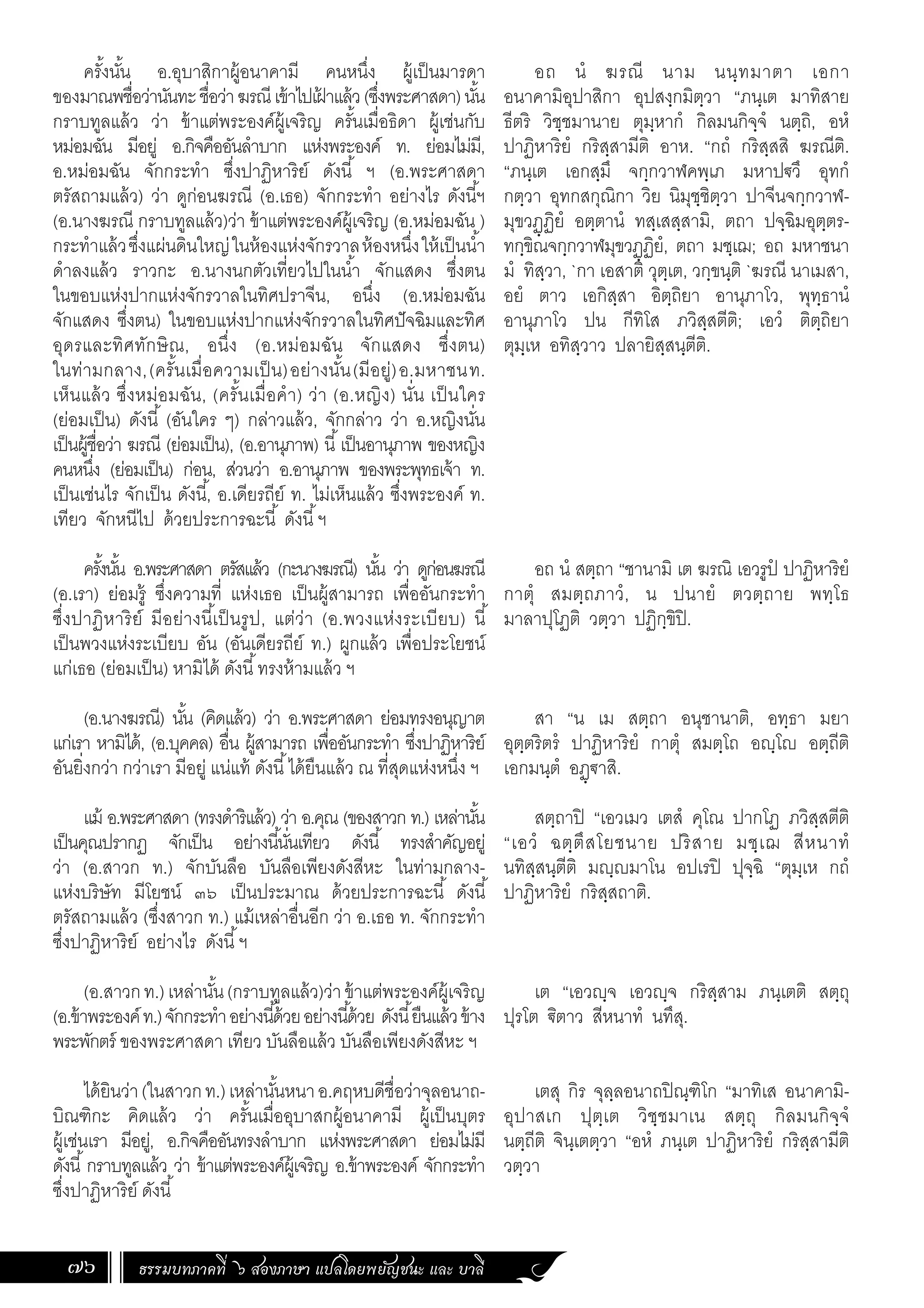 ธรรมบทภาคที่ ๖ สองภาษา แปลโดยพยัญชนะ และ บาลี
76
ครั้งนั้น อ.อุบาสิกาผู้อนาคามี คนหนึ่ง ผู้เป็นมารดา
ของมาณพชื่อว่านันทะชื่อว่าฆรณีเข้าไปเฝ
้ าแล้ว(ซึ่งพระศาสดา)นั้น
กราบทูลแล้ว ว่า ข้าแต่พระองค์ผู้เจริญ ครั้นเมื่อธิดา ผู้เช่นกับ
หม่อมฉัน มีอยู่ อ.กิจคืออันล�ำบาก แห่งพระองค์ ท. ย่อมไม่มี,
อ.หม่อมฉัน จักกระท�ำ ซึ่งปาฏิหาริย์ ดังนี้ ฯ (อ.พระศาสดา
ตรัสถามแล้ว) ว่า ดูก่อนฆรณี (อ.เธอ) จักกระท�ำ อย่างไร ดังนี้ฯ
(อ.นางฆรณี กราบทูลแล้ว)ว่า ข้าแต่พระองค์ผู้เจริญ (อ.หม่อมฉัน )
กระท�ำแล้วซึ่งแผ่นดินใหญ่ในห้องแห่งจักรวาลห้องหนึ่งให้เป็นน�้ำ
ด�ำลงแล้ว ราวกะ อ.นางนกตัวเที่ยวไปในน�้ำ จักแสดง ซึ่งตน
ในขอบแห่งปากแห่งจักรวาลในทิศปราจีน, อนึ่ง (อ.หม่อมฉัน
จักแสดง ซึ่งตน) ในขอบแห่งปากแห่งจักรวาลในทิศปัจฉิมและทิศ
อุดรและทิศทักษิณ, อนึ่ง (อ.หม่อมฉัน จักแสดง ซึ่งตน)
ในท่ามกลาง,(ครั้นเมื่อความเป็น)อย่างนั้น(มีอยู่)อ.มหาชนท.
เห็นแล้ว ซึ่งหม่อมฉัน, (ครั้นเมื่อค�ำ) ว่า (อ.หญิง) นั่น เป็นใคร
(ย่อมเป็น) ดังนี้ (อันใคร ๆ) กล่าวแล้ว, จักกล่าว ว่า อ.หญิงนั่น
เป็นผู้ชื่อว่า ฆรณี (ย่อมเป็น), (อ.อานุภาพ) นี้เป็นอานุภาพ ของหญิง
คนหนึ่ง (ย่อมเป็น) ก่อน, ส่วนว่า อ.อานุภาพ ของพระพุทธเจ้า ท.
เป็นเช่นไร จักเป็น ดังนี้, อ.เดียรถีย์ ท. ไม่เห็นแล้ว ซึ่งพระองค์ ท.
เทียว จักหนีไป ด้วยประการฉะนี้ ดังนี้ฯ
ครั้งนั้น อ.พระศาสดา ตรัสแล้ว (กะนางฆรณี) นั้น ว่า ดูก่อนฆรณี
(อ.เรา) ย่อมรู้ ซึ่งความที่ แห่งเธอ เป็นผู้สามารถ เพื่ออันกระท�ำ
ซึ่งปาฏิหาริย์ มีอย่างนี้เป็นรูป, แต่ว่า (อ.พวงแห่งระเบียบ) นี้
เป็นพวงแห่งระเบียบ อัน (อันเดียรถีย์ ท.) ผูกแล้ว เพื่อประโยชน์
แก่เธอ (ย่อมเป็น) หามิได้ ดังนี้ทรงห้ามแล้ว ฯ
(อ.นางฆรณี) นั้น (คิดแล้ว) ว่า อ.พระศาสดา ย่อมทรงอนุญาต
แก่เรา หามิได้, (อ.บุคคล) อื่น ผู้สามารถ เพื่ออันกระท�ำ ซึ่งปาฏิหาริย์
อันยิ่งกว่า กว่าเรา มีอยู่ แน่แท้ ดังนี้ได้ยืนแล้ว ณ ที่สุดแห่งหนึ่ง ฯ
แม้ อ.พระศาสดา (ทรงด�ำริแล้ว) ว่า อ.คุณ (ของสาวก ท.) เหล่านั้น
เป็นคุณปรากฏ จักเป็น อย่างนี้นั่นเทียว ดังนี้ ทรงส�ำคัญอยู่
ว่า (อ.สาวก ท.) จักบันลือ บันลือเพียงดังสีหะ ในท่ามกลาง-
แห่งบริษัท มีโยชน์ ๓๖ เป็นประมาณ ด้วยประการฉะนี้ ดังนี้
ตรัสถามแล้ว (ซึ่งสาวก ท.) แม้เหล่าอื่นอีก ว่า อ.เธอ ท. จักกระท�ำ
ซึ่งปาฏิหาริย์ อย่างไร ดังนี้ฯ
(อ.สาวกท.)เหล่านั้น(กราบทูลแล้ว)ว่าข้าแต่พระองค์ผู้เจริญ
(อ.ข้าพระองค์ท.)จักกระท�ำอย่างนี้ด้วยอย่างนี้ด้วย ดังนี้ยืนแล้วข้าง
พระพักตร์ ของพระศาสดา เทียว บันลือแล้ว บันลือเพียงดังสีหะ ฯ
ได้ยินว่า(ในสาวกท.)เหล่านั้นหนาอ.คฤหบดีชื่อว่าจุลอนาถ-
บิณฑิกะ คิดแล้ว ว่า ครั้นเมื่ออุบาสกผู้อนาคามี ผู้เป็นบุตร
ผู้เช่นเรา มีอยู่, อ.กิจคืออันทรงล�ำบาก แห่งพระศาสดา ย่อมไม่มี
ดังนี้กราบทูลแล้ว ว่า ข้าแต่พระองค์ผู้เจริญ อ.ข้าพระองค์ จักกระท�ำ
ซึ่งปาฏิหาริย์ ดังนี้
อถ นํ ฆรณี นาม นนฺทมาตา เอกา
อนาคามิอุปาสิกา อุปสงฺกมิตฺวา “ภนฺเต มาทิสาย
ธีตริ วิชฺชมานาย ตุมฺหากํ กิลมนกิจฺจํ นตฺถิ, อหํ
ปาฏิหาริยํ กริสฺสามีติ อาห. “กถํ กริสฺสสิ ฆรณีติ.
“ภนฺเต เอกสฺมึ จกฺกวาฬคพฺเภ มหาปฐวึ อุทกํ
กตฺวา อุทกสกุณิกา วิย นิมุชฺชิตฺวา ปาจีนจกฺกวาฬ-
มุขวฏฺฏิยํ อตฺตานํ ทสฺเสสฺสามิ, ตถา ปจฺฉิมอุตฺตร-
ทกฺขิณจกฺกวาฬมุขวฏฺฏิยํ, ตถา มชฺเฌ; อถ มหาชนา
มํ ทิสฺวา, `กา เอสาติ วุตฺเต, วกฺขนฺติ `ฆรณี นาเมสา,
อยํ ตาว เอกิสฺสา อิตฺถิยา อานุภาโว, พุทฺธานํ
อานุภาโว ปน กีทิโส ภวิสฺสตีติ; เอวํ ติตฺถิยา
ตุมฺเห อทิสฺวาว ปลายิสฺสนฺตีติ.
อถ นํ สตฺถา “ชานามิ เต ฆรณิ เอวรูปํ ปาฏิหาริยํ
กาตุํ สมตฺถภาวํ, น ปนายํ ตวตฺถาย พทฺโธ
มาลาปุโฏติ วตฺวา ปฏิกฺขิปิ.
สา “น เม สตฺถา อนุชานาติ, อทฺธา มยา
อุตฺตริตรํ ปาฏิหาริยํ กาตุํ สมตฺโถ อญฺโญ อตฺถีติ
เอกมนฺตํ อฏฺฐาสิ.
สตฺถาปิ “เอวเมว เตสํ คุโณ ปากโฏ ภวิสฺสตีติ
“เอวํ ฉตฺตึสโยชนาย ปริสาย มชฺเฌ สีหนาทํ
นทิสฺสนฺตีติ มญฺญมาโน อปเรปิ ปุจฺฉิ “ตุมฺเห กถํ
ปาฏิหาริยํ กริสฺสถาติ.
เต “เอวญฺจ เอวญฺจ กริสฺสาม ภนฺเตติ สตฺถุ
ปุรโต ิตาว สีหนาทํ นทึสุ.
เตสุ กิร จุลฺลอนาถปิณฺฑิโก “มาทิเส อนาคามิ-
อุปาสเก ปุตฺเต วิชฺชมาเน สตฺถุ กิลมนกิจฺจํ
นตฺถีติ จินฺเตตฺวา “อหํ ภนฺเต ปาฏิหาริยํ กริสฺสามีติ
วตฺวา
 