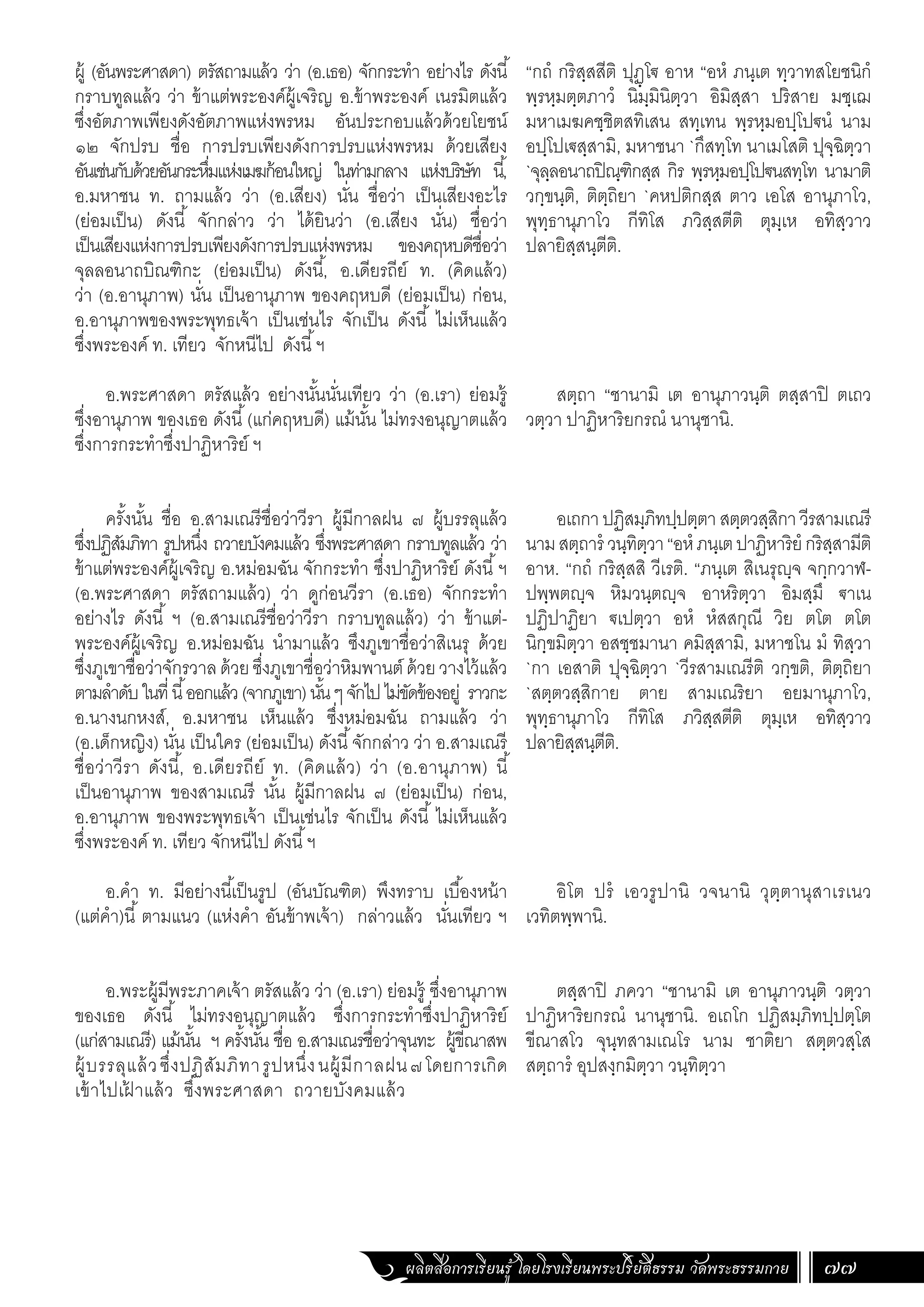ผลิตสื่อการเรียนรู้ โดยโรงเรียนพระปริยัติธรรม วัดพระธรรมกาย 77
ผู้ (อันพระศาสดา) ตรัสถามแล้ว ว่า (อ.เธอ) จักกระท�ำ อย่างไร ดังนี้
กราบทูลแล้ว ว่า ข้าแต่พระองค์ผู้เจริญ อ.ข้าพระองค์ เนรมิตแล้ว
ซึ่งอัตภาพเพียงดังอัตภาพแห่งพรหม อันประกอบแล้วด้วยโยชน์
๑๒ จักปรบ ชื่อ การปรบเพียงดังการปรบแห่งพรหม ด้วยเสียง
อันเช่นกับด้วยอันกระหึ่มแห่งเมฆก้อนใหญ่ ในท่ามกลาง แห่งบริษัท นี้,
อ.มหาชน ท. ถามแล้ว ว่า (อ.เสียง) นั่น ชื่อว่า เป็นเสียงอะไร
(ย่อมเป็น) ดังนี้ จักกล่าว ว่า ได้ยินว่า (อ.เสียง นั่น) ชื่อว่า
เป็นเสียงแห่งการปรบเพียงดังการปรบแห่งพรหม ของคฤหบดีชื่อว่า
จุลลอนาถบิณฑิกะ (ย่อมเป็น) ดังนี้, อ.เดียรถีย์ ท. (คิดแล้ว)
ว่า (อ.อานุภาพ) นั่น เป็นอานุภาพ ของคฤหบดี (ย่อมเป็น) ก่อน,
อ.อานุภาพของพระพุทธเจ้า เป็นเช่นไร จักเป็น ดังนี้ ไม่เห็นแล้ว
ซึ่งพระองค์ ท. เทียว จักหนีไป ดังนี้ฯ
อ.พระศาสดา ตรัสแล้ว อย่างนั้นนั่นเทียว ว่า (อ.เรา) ย่อมรู้
ซึ่งอานุภาพ ของเธอ ดังนี้(แก่คฤหบดี) แม้นั้น ไม่ทรงอนุญาตแล้ว
ซึ่งการกระท�ำซึ่งปาฏิหาริย์ ฯ
ครั้งนั้น ชื่อ อ.สามเณรีชื่อว่าวีรา ผู้มีกาลฝน ๗ ผู้บรรลุแล้ว
ซึ่งปฏิสัมภิทา รูปหนึ่ง ถวายบังคมแล้ว ซึ่งพระศาสดา กราบทูลแล้ว ว่า
ข้าแต่พระองค์ผู้เจริญ อ.หม่อมฉัน จักกระท�ำ ซึ่งปาฏิหาริย์ ดังนี้ฯ
(อ.พระศาสดา ตรัสถามแล้ว) ว่า ดูก่อนวีรา (อ.เธอ) จักกระท�ำ
อย่างไร ดังนี้ ฯ (อ.สามเณรีชื่อว่าวีรา กราบทูลแล้ว) ว่า ข้าแต่-
พระองค์ผู้เจริญ อ.หม่อมฉัน น�ำมาแล้ว ซึงภูเขาชื่อว่าสิเนรุ ด้วย
ซึ่งภูเขาชื่อว่าจักรวาลด้วยซึ่งภูเขาชื่อว่าหิมพานต์ ด้วยวางไว้แล้ว
ตามล�ำดับในที่นี้ออกแล้ว(จากภูเขา)นั้นๆจักไปไม่ขัดข้องอยู่ ราวกะ
อ.นางนกหงส์, อ.มหาชน เห็นแล้ว ซึ่งหม่อมฉัน ถามแล้ว ว่า
(อ.เด็กหญิง) นั่น เป็นใคร (ย่อมเป็น) ดังนี้จักกล่าว ว่า อ.สามเณรี
ชื่อว่าวีรา ดังนี้, อ.เดียรถีย์ ท. (คิดแล้ว) ว่า (อ.อานุภาพ) นี้
เป็นอานุภาพ ของสามเณรี นั้น ผู้มีกาลฝน ๗ (ย่อมเป็น) ก่อน,
อ.อานุภาพ ของพระพุทธเจ้า เป็นเช่นไร จักเป็น ดังนี้ ไม่เห็นแล้ว
ซึ่งพระองค์ ท. เทียว จักหนีไป ดังนี้ฯ
อ.ค�ำ ท. มีอย่างนี้เป็นรูป (อันบัณฑิต) พึงทราบ เบื้องหน้า
(แต่ค�ำ)นี้ ตามแนว (แห่งค�ำ อันข้าพเจ้า) กล่าวแล้ว นั่นเทียว ฯ
อ.พระผู้มีพระภาคเจ้า ตรัสแล้ว ว่า (อ.เรา) ย่อมรู้ ซึ่งอานุภาพ
ของเธอ ดังนี้ ไม่ทรงอนุญาตแล้ว ซึ่งการกระท�ำซึ่งปาฏิหาริย์
(แก่สามเณรี) แม้นั้น ฯ ครั้งนั้น ชื่อ อ.สามเณรชื่อว่าจุนทะ ผู้ขีณาสพ
ผู้บรรลุแล้วซึ่งปฏิสัมภิทารูปหนึ่งนผู้มีกาลฝน๗โดยการเกิด
เข้าไปเฝ
้ าแล้ว ซึ่งพระศาสดา ถวายบังคมแล้ว
“กถํ กริสฺสสีติ ปุฏฺโฐ อาห “อหํ ภนฺเต ทฺวาทสโยชนิกํ
พฺรหฺมตฺตภาวํ นิมฺมินิตฺวา อิมิสฺสา ปริสาย มชฺเฌ
มหาเมฆคชฺชิตสทิเสน สทฺเทน พฺรหฺมอปฺโปฐนํ นาม
อปฺโปเฐสฺสามิ, มหาชนา `กึสทฺโท นาเมโสติ ปุจฺฉิตฺวา
`จุลฺลอนาถปิณฺฑิกสฺส กิร พฺรหฺมอปฺโปฐนสทฺโท นามาติ
วกฺขนฺติ, ติตฺถิยา `คหปติกสฺส ตาว เอโส อานุภาโว,
พุทฺธานุภาโว กีทิโส ภวิสฺสตีติ ตุมฺเห อทิสฺวาว
ปลายิสฺสนฺตีติ.
สตฺถา “ชานามิ เต อานุภาวนฺติ ตสฺสาปิ ตเถว
วตฺวา ปาฏิหาริยกรณํ นานุชานิ.
อเถกา ปฏิสมฺภิทปฺปตฺตาสตฺตวสฺสิกาวีรสามเณรี
นามสตฺถารํ วนฺทิตฺวา“อหํภนฺเตปาฏิหาริยํกริสฺสามีติ
อาห. “กถํ กริสฺสสิ วีเรติ. “ภนฺเต สิเนรุญฺจ จกฺกวาฬ-
ปพฺพตญฺจ หิมวนฺตญฺจ อาหริตฺวา อิมสฺมึ ฐาเน
ปฏิปาฏิยา ฐเปตฺวา อหํ หํสสกุณี วิย ตโต ตโต
นิกฺขมิตฺวา อสชฺชมานา คมิสฺสามิ, มหาชโน มํ ทิสฺวา
`กา เอสาติ ปุจฺฉิตฺวา `วีรสามเณรีติ วกฺขติ, ติตฺถิยา
`สตฺตวสฺสิกาย ตาย สามเณริยา อยมานุภาโว,
พุทฺธานุภาโว กีทิโส ภวิสฺสตีติ ตุมฺเห อทิสฺวาว
ปลายิสฺสนฺตีติ.
อิโต ปรํ เอวรูปานิ วจนานิ วุตฺตานุสาเรเนว
เวทิตพฺพานิ.
ตสฺสาปิ ภควา “ชานามิ เต อานุภาวนฺติ วตฺวา
ปาฏิหาริยกรณํ นานุชานิ. อเถโก ปฏิสมฺภิทปฺปตฺโต
ขีณาสโว จุนฺทสามเณโร นาม ชาติยา สตฺตวสฺโส
สตฺถารํ อุปสงฺกมิตฺวา วนฺทิตฺวา
 