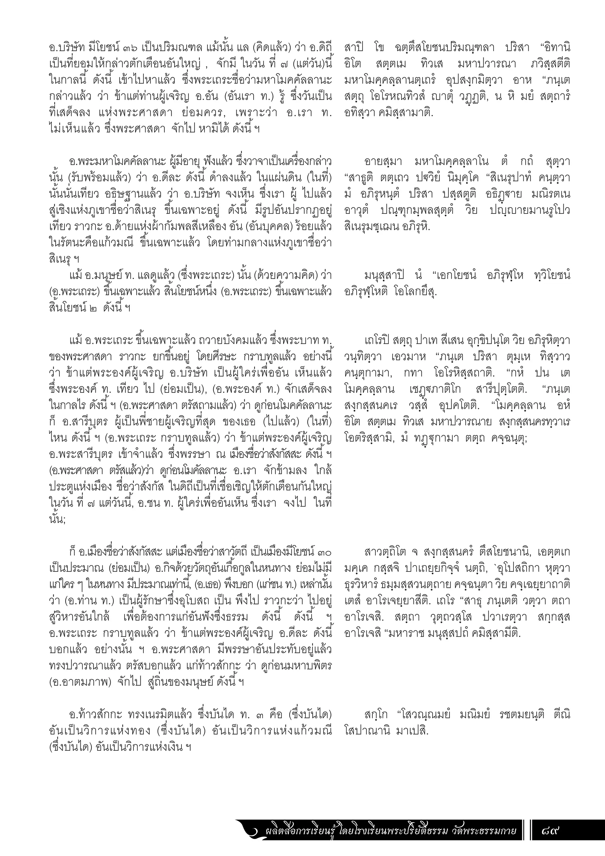 ผลิตสื่อการเรียนรู้ โดยโรงเรียนพระปริยัติธรรม วัดพระธรรมกาย 89
อ.บริษัท มีโยชน์ ๓๖ เป็นปริมณฑล แม้นั้น แล (คิดแล้ว) ว่า อ.ดิถี
เป็นที่ยอมให้กล่าวตักเตือนอันใหญ่ , จักมี ในวัน ที่ ๗ (แต่วัน)นี้
ในกาลนี้ ดังนี้ เข้าไปหาแล้ว ซึ่งพระเถระชื่อว่ามหาโมคคัลลานะ
กล่าวแล้ว ว่า ข้าแต่ท่านผู้เจริญ อ.อัน (อันเรา ท.) รู้ ซึ่งวันเป็น
ที่เสด็จลง แห่งพระศาสดา ย่อมควร, เพราะว่า อ.เรา ท.
ไม่เห็นแล้ว ซึ่งพระศาสดา จักไป หามิได้ ดังนี้ฯ
อ.พระมหาโมคคัลลานะ ผู้มีอายุ ฟังแล้ว ซึ่งวาจาเป็นเครื่องกล่าว
นั้น (รับพร้อมแล้ว) ว่า อ.ดีละ ดังนี้ ด�ำลงแล้ว ในแผ่นดิน (ในที่)
นั้นนั่นเทียว อธิษฐานแล้ว ว่า อ.บริษัท จงเห็น ซึ่งเรา ผู้ ไปแล้ว
สู่เชิงแห่งภูเขาชื่อว่าสิเนรุ ขึ้นเฉพาะอยู่ ดังนี้ มีรูปอันปรากฏอยู่
เทียว ราวกะ อ.ด้ายแห่งผ้ากัมพลสีเหลือง อัน (อันบุคคล) ร้อยแล้ว
ในรัตนะคือแก้วมณี ขึ้นเฉพาะแล้ว โดยท่ามกลางแห่งภูเขาชื่อว่า
สิเนรุ ฯ
แม้ อ.มนุษย์ ท. แลดูแล้ว (ซึ่งพระเถระ) นั้น (ด้วยความคิด) ว่า
(อ.พระเถระ) ขึ้นเฉพาะแล้ว สิ้นโยชน์หนึ่ง (อ.พระเถระ) ขึ้นเฉพาะแล้ว
สิ้นโยชน์ ๒ ดังนี้ฯ
แม้ อ.พระเถระ ขึ้นเฉพาะแล้ว ถวายบังคมแล้ว ซึ่งพระบาท ท.
ของพระศาสดา ราวกะ ยกขึ้นอยู่ โดยศีรษะ กราบทูลแล้ว อย่างนี้
ว่า ข้าแต่พระองค์ผู้เจริญ อ.บริษัท เป็นผู้ใคร่เพื่ออัน เห็นแล้ว
ซึ่งพระองค์ ท. เทียว ไป (ย่อมเป็น), (อ.พระองค์ ท.) จักเสด็จลง
ในกาลไร ดังนี้ฯ (อ.พระศาสดา ตรัสถามแล้ว) ว่า ดูก่อนโมคคัลลานะ
ก็ อ.สารีบุตร ผู้เป็นพี่ชายผู้เจริญที่สุด ของเธอ (ไปแล้ว) (ในที่)
ไหน ดังนี้ฯ (อ.พระเถระ กราบทูลแล้ว) ว่า ข้าแต่พระองค์ผู้เจริญ
อ.พระสารีบุตร เข้าจ�ำแล้ว ซึ่งพรรษา ณ เมืองชื่อว่าสังกัสสะ ดังนี้ฯ
(อ.พระศาสดา ตรัสแล้ว)ว่า ดูก่อนโมคัลลานะ อ.เรา จักข้ามลง ใกล้
ประตูแห่งเมือง ชื่อว่าสังกัส ในดิถีเป็นที่เชื่อเชิญให้ตักเตือนกันใหญ่
ในวัน ที่ ๗ แต่วันนี้, อ.ชน ท. ผู้ใคร่เพื่ออันเห็น ซึ่งเรา จงไป ในที่
นั้น;
ก็ อ.เมืองชื่อว่าสังกัสสะ แต่เมืองชื่อว่าสาวัตถี เป็นเมืองมีโยชน์ ๓๐
เป็นประมาณ (ย่อมเป็น) อ.กิจด้วยวัตถุอันเกื้อกูลในหนทาง ย่อมไม่มี
แก่ใคร ๆ ในหนทาง มีประมาณเท่านี้, (อ.เธอ) พึงบอก (แก่ชน ท.) เหล่านั้น
ว่า (อ.ท่าน ท.) เป็นผู้รักษาซึ่งอุโบสถ เป็น พึงไป ราวกะว่า ไปอยู่
สู่วิหารอันใกล้ เพื่อต้องการแก่อันฟังซึ่งธรรม ดังนี้ ดังนี้ ฯ
อ.พระเถระ กราบทูลแล้ว ว่า ข้าแต่พระองค์ผู้เจริญ อ.ดีละ ดังนี้
บอกแล้ว อย่างนั้น ฯ อ.พระศาสดา มีพรรษาอันประทับอยู่แล้ว
ทรงปวารณาแล้ว ตรัสบอกแล้ว แก่ท้าวสักกะ ว่า ดูก่อนมหาบพิตร
(อ.อาตมภาพ) จักไป สู่ถิ่นของมนุษย์ ดังนี้ฯ
อ.ท้าวสักกะ ทรงเนรมิตแล้ว ซึ่งบันได ท. ๓ คือ (ซึ่งบันได)
อันเป็นวิการแห่งทอง (ซึ่งบันได) อันเป็นวิการแห่งแก้วมณี
(ซึ่งบันได) อันเป็นวิการแห่งเงิน ฯ
สาปิ โข ฉตฺตึสโยชนปริมณฺฑลา ปริสา “อิทานิ
อิโต สตฺตเม ทิวเส มหาปวารณา ภวิสฺสตีติ
มหาโมคฺคลฺลานตฺเถรํ อุปสงฺกมิตฺวา อาห “ภนฺเต
สตฺถุ โอโรหณทิวสํ ญาตุํ วฏฺฏติ, น หิ มยํ สตฺถารํ
อทิสฺวา คมิสฺสามาติ.
อายสฺมา มหาโมคฺคลฺลาโน ตํ กถํ สุตฺวา
“สาธูติ ตตฺเถว ปฐวิยํ นิมุคฺโค “สิเนรุปาทํ คนฺตฺวา
มํ อภิรุหนฺตํ ปริสา ปสฺสตูติ อธิฏฺฐาย มณิรตเน
อาวุตํ ปณฺฑุกมฺพลสุตฺตํ วิย ปญฺญายมานรูโปว
สิเนรุมชฺเฌน อภิรุหิ.
มนุสฺสาปิ นํ “เอกโยชนํ อภิรุฬฺโห ทฺวิโยชนํ
อภิรุฬฺโหติ โอโลกยึสุ.
เถโรปิ สตฺถุ ปาเท สีเสน อุกฺขิปนฺโต วิย อภิรุหิตฺวา
วนฺทิตฺวา เอวมาห “ภนฺเต ปริสา ตุมฺเห ทิสฺวาว
คนฺตุกามา, กทา โอโรหิสฺสถาติ. “กหํ ปน เต
โมคฺคลฺลาน เชฏฺฐภาติโก สารีปุตฺโตติ. “ภนฺเต
สงฺกสฺสนคเร วสฺสํ อุปคโตติ. “โมคฺคลฺลาน อหํ
อิโต สตฺตเม ทิวเส มหาปวารณาย สงฺกสฺสนครทฺวาเร
โอตริสฺสามิ, มํ ทฏฺฐุกามา ตตฺถ คจฺฉนฺตุ;
สาวตฺถิโต จ สงฺกสฺสนครํ ตึสโยชนานิ, เอตฺตเก
มคฺเค กสฺสจิ ปาเถยฺยกิจฺจํ นตฺถิ, `อุโปสถิกา หุตฺวา
ธุรวิหารํ ธมฺมสฺสวนตฺถายคจฺฉนฺตาวิยคจฺเฉยฺยาถาติ
เตสํ อาโรเจยฺยาสีติ. เถโร “สาธุ ภนฺเตติ วตฺวา ตถา
อาโรเจสิ. สตฺถา วุตฺถวสฺโส ปวาเรตฺวา สกฺกสฺส
อาโรเจสิ “มหาราช มนุสฺสปถํ คมิสฺสามีติ.
สกฺโก “โสวณฺณมยํ มณิมยํ รชตมยนฺติ ตีณิ
โสปาณานิ มาเปสิ.
 