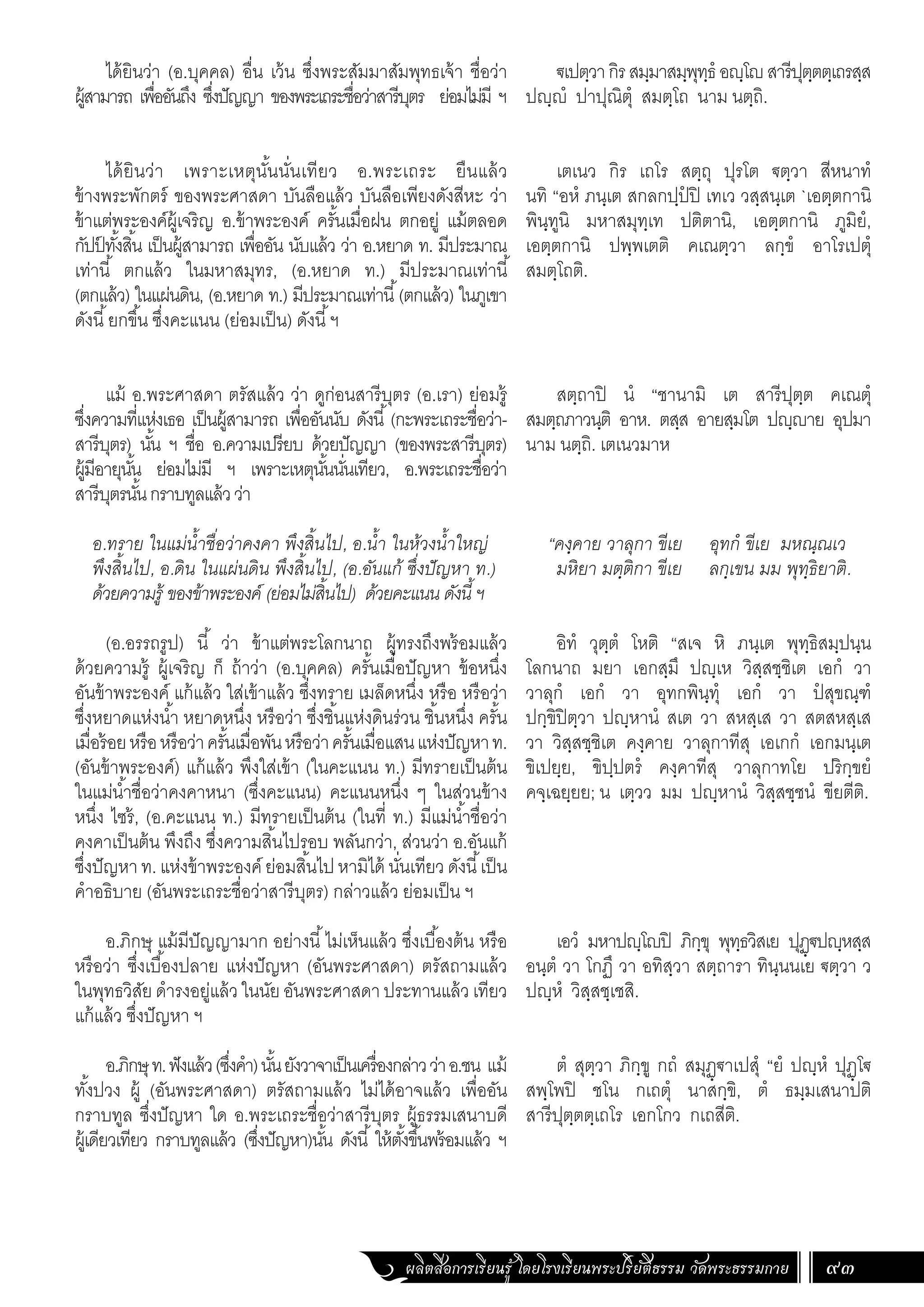ผลิตสื่อการเรียนรู้ โดยโรงเรียนพระปริยัติธรรม วัดพระธรรมกาย 93
ได้ยินว่า (อ.บุคคล) อื่น เว้น ซึ่งพระสัมมาสัมพุทธเจ้า ชื่อว่า
ผู้สามารถ เพื่ออันถึง ซึ่งปัญญา ของพระเถระชื่อว่าสารีบุตร ย่อมไม่มี ฯ
ได้ยินว่า เพราะเหตุนั้นนั่นเทียว อ.พระเถระ ยืนแล้ว
ข้างพระพักตร์ ของพระศาสดา บันลือแล้ว บันลือเพียงดังสีหะ ว่า
ข้าแต่พระองค์ผู้เจริญ อ.ข้าพระองค์ ครั้นเมื่อฝน ตกอยู่ แม้ตลอด
กัปป
์ ทั้งสิ้น เป็นผู้สามารถ เพื่ออัน นับแล้ว ว่า อ.หยาด ท. มีประมาณ
เท่านี้ ตกแล้ว ในมหาสมุทร, (อ.หยาด ท.) มีประมาณเท่านี้
(ตกแล้ว) ในแผ่นดิน, (อ.หยาด ท.) มีประมาณเท่านี้(ตกแล้ว) ในภูเขา
ดังนี้ยกขึ้น ซึ่งคะแนน (ย่อมเป็น) ดังนี้ฯ
แม้ อ.พระศาสดา ตรัสแล้ว ว่า ดูก่อนสารีบุตร (อ.เรา) ย่อมรู้
ซึ่งความที่แห่งเธอ เป็นผู้สามารถ เพื่ออันนับ ดังนี้(กะพระเถระชื่อว่า-
สารีบุตร) นั้น ฯ ชื่อ อ.ความเปรียบ ด้วยปัญญา (ของพระสารีบุตร)
ผู้มีอายุนั้น ย่อมไม่มี ฯ เพราะเหตุนั้นนั่นเทียว, อ.พระเถระชื่อว่า
สารีบุตรนั้นกราบทูลแล้วว่า
อ.ทราย ในแม่น�้ำชื่อว่าคงคา พึงสิ้นไป, อ.น�้ำ ในห้วงน�้ำใหญ่
พึงสิ้นไป, อ.ดิน ในแผ่นดิน พึงสิ้นไป, (อ.อันแก้ ซึ่งปัญหา ท.)
ด้วยความรู้ ของข้าพระองค์ (ย่อมไม่สิ้นไป) ด้วยคะแนน ดังนี้ ฯ
(อ.อรรถรูป) นี้ ว่า ข้าแต่พระโลกนาถ ผู้ทรงถึงพร้อมแล้ว
ด้วยความรู้ ผู้เจริญ ก็ ถ้าว่า (อ.บุคคล) ครั้นเมื่อปัญหา ข้อหนึ่ง
อันข้าพระองค์ แก้แล้ว ใส่เข้าแล้ว ซึ่งทราย เมล็ดหนึ่ง หรือ หรือว่า
ซึ่งหยาดแห่งน�้ำ หยาดหนึ่ง หรือว่า ซึ่งชิ้นแห่งดินร่วน ชิ้นหนึ่ง ครั้น
เมื่อร้อยหรือหรือว่าครั้นเมื่อพันหรือว่าครั้นเมื่อแสนแห่งปัญหาท.
(อันข้าพระองค์) แก้แล้ว พึงใส่เข้า (ในคะแนน ท.) มีทรายเป็นต้น
ในแม่น�้ำชื่อว่าคงคาหนา (ซึ่งคะแนน) คะแนนหนึ่ง ๆ ในส่วนข้าง
หนึ่ง ไซร้, (อ.คะแนน ท.) มีทรายเป็นต้น (ในที่ ท.) มีแม่น�้ำชื่อว่า
คงคาเป็นต้น พึงถึง ซึ่งความสิ้นไปรอบ พลันกว่า, ส่วนว่า อ.อันแก้
ซึ่งปัญหา ท. แห่งข้าพระองค์ ย่อมสิ้นไป หามิได้ นั่นเทียว ดังนี้เป็น
ค�ำอธิบาย (อันพระเถระชื่อว่าสารีบุตร) กล่าวแล้ว ย่อมเป็น ฯ
อ.ภิกษุ แม้มีปัญญามาก อย่างนี้ไม่เห็นแล้ว ซึ่งเบื้องต้น หรือ
หรือว่า ซึ่งเบื้องปลาย แห่งปัญหา (อันพระศาสดา) ตรัสถามแล้ว
ในพุทธวิสัย ด�ำรงอยู่แล้ว ในนัย อันพระศาสดา ประทานแล้ว เทียว
แก้แล้ว ซึ่งปัญหา ฯ
อ.ภิกษุท.ฟังแล้ว(ซึ่งค�ำ)นั้นยังวาจาเป็นเครื่องกล่าวว่าอ.ชน แม้
ทั้งปวง ผู้ (อันพระศาสดา) ตรัสถามแล้ว ไม่ได้อาจแล้ว เพื่ออัน
กราบทูล ซึ่งปัญหา ใด อ.พระเถระชื่อว่าสารีบุตร ผู้ธรรมเสนาบดี
ผู้เดียวเทียว กราบทูลแล้ว (ซึ่งปัญหา)นั้น ดังนี้ ให้ตั้งขึ้นพร้อมแล้ว ฯ
ฐเปตฺวากิรสมฺมาสมฺพุทฺธํ อญฺโญสารีปุตฺตตฺเถรสฺส
ปญฺญํ ปาปุณิตุํ สมตฺโถ นาม นตฺถิ.
เตเนว กิร เถโร สตฺถุ ปุรโต ฐตฺวา สีหนาทํ
นทิ “อหํ ภนฺเต สกลกปฺปํ ปิ เทเว วสฺสนฺเต `เอตฺตกานิ
พินฺทูนิ มหาสมุทฺเท ปติตานิ, เอตฺตกานิ ภูมิยํ,
เอตฺตกานิ ปพฺพเตติ คเณตฺวา ลกฺขํ อาโรเปตุํ
สมตฺโถติ.
สตฺถาปิ นํ “ชานามิ เต สารีปุตฺต คเณตุํ
สมตฺถภาวนฺติ อาห. ตสฺส อายสฺมโต ปญฺญาย อุปมา
นาม นตฺถิ. เตเนวมาห
“คงฺคาย วาลุกา ขีเย อุทกํ ขีเย มหณฺณเว
มหิยา มตฺติกา ขีเย ลกฺเขน มม พุทฺธิยาติ.
อิทํ วุตฺตํ โหติ “สเจ หิ ภนฺเต พุทฺธิสมฺปนฺน
โลกนาถ มยา เอกสฺมึ ปญฺเห วิสฺสชฺชิเต เอกํ วา
วาลุกํ เอกํ วา อุทกพินฺทุํ เอกํ วา ปํ สุขณฺฑํ
ปกฺขิปิตฺวา ปญฺหานํ สเต วา สหสฺเส วา สตสหสฺเส
วา วิสฺสชฺชิเต คงฺคาย วาลุกาทีสุ เอเกกํ เอกมนฺเต
ขิเปยฺย, ขิปฺปตรํ คงฺคาทีสุ วาลุกาทโย ปริกฺขยํ
คจฺเฉยฺยย; น เตฺวว มม ปญฺหานํ วิสฺสชฺชนํ ขียตีติ.
เอวํ มหาปญฺโญปิ ภิกฺขุ พุทฺธวิสเย ปุฏฺฐปญฺหสฺส
อนฺตํ วา โกฏึ วา อทิสฺวา สตฺถารา ทินฺนนเย ฐตฺวา ว
ปญฺหํ วิสฺสชฺเชสิ.
ตํ สุตฺวา ภิกฺขู กถํ สมุฏฺฐาเปสุํ “ยํ ปญฺหํ ปุฏฺโฐ
สพฺโพปิ ชโน กเถตุํ นาสกฺขิ, ตํ ธมฺมเสนาปติ
สารีปุตฺตตฺเถโร เอกโกว กเถสีติ.
 
