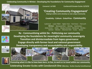 Celebrating Community in Winton : Developing the Foundations for Community Engagement
Consensi 1 of 650 ConSensUS Greater Eccles 12/9/22
‘Creating Community Engagement’
Helping to define and to develop our own unique Community
Creativity - Culture - EnterPrise - Community
Cadishead - Lower Irlam - Higher Irlam - Peel Green - Patricroft -
Winton - Westwood Park - Worsley - Boothstown -
Astley Green - Astley - Mosley Common - Ellenbrook - Wardley -
Swinton - Monton - Ellesmere Park - Eccles - Barton
Celebrating Greater Eccles with ConsSensUS One (Worsley - Eccles County Constituency)
Promoting what it is like to have been born, to live, to work or to travel within our community
Re - Communitising whilst De - Politicising our community
Developing the foundations for meaningful community sovereignty
Transition and disintermediate from legacy governance
Engage directly with former local and national government
Developing transparency and accountability and responsibility
 