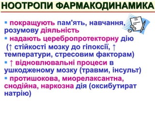  покращують пам'ять, навчання,
розумову діяльність
 надають церебропротекторну дію
(↑ стійкості мозку до гіпоксії, ↑
температури, стресовим факторам)
 ↑ відновлювальні процеси в
ушкодженому мозку (травми, інсульт)
 протишокова, миорелаксантна,
снодійна, наркозна дія (оксибутират
натрію)
НООТРОПИ ФАРМАКОДИНАМИКА
 