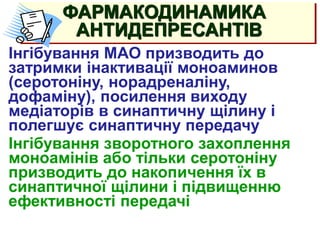 АНТИДЕПРЕССАНТЫ
(тимолептики, тимоаналептики)
Інгібування МАО призводить до
затримки інактивації моноаминов
(серотоніну, норадреналіну,
дофаміну), посилення виходу
медіаторів в синаптичну щілину і
полегшує синаптичну передачу
Інгібування зворотного захоплення
моноамінів або тільки серотоніну
призводить до накопичення їх в
синаптичної щілини і підвищенню
ефективності передачі
ФАРМАКОДИНАМИКА
АНТИДЕПРЕСАНТІВ
 