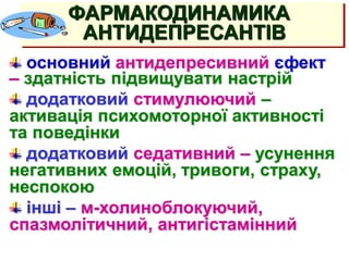 АНТИДЕПРЕССАНТЫ
(тимолептики, тимоаналептики)
основний антидепресивний єфект
– здатність підвищувати настрій
додатковий стимулюючий –
активація психомоторної активності
та поведінки
додатковий седативний – усунення
негативних емоцій, тривоги, страху,
неспокою
інші – м-холиноблокуючий,
спазмолітичний, антигістамінний
ФАРМАКОДИНАМИКА
АНТИДЕПРЕСАНТІВ
 
