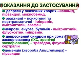 депресії у психічних хворих -ніаламід,
піразидол, моклобемид,
реактивні – психогенні та
посттравматичні - іміпрамін,
амітриптилін, азафен
неврози, енурез, булимія - амітриптилін,
флуоксетин, іміпрамін,
депресивний синдром при соматичних
захворюваннях (ІХС, хронічні
захворювання) - тразодон, флуоксетин,
сертралін
деменція (хвороба Альцгеймера) -
піразидол
ПОКАЗАННЯ ДО ЗАСТОСУВАННЯ
 