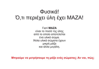 Φυσικά!
Ό,τι περιέχει ύλη έχει ΜΑΖΑ!
Γιατί ΜΑΖΑ
είναι το ποσό της ύλης
από το οποίο αποτελείται
ένα υλικό σώμα.
Άλλα υλικά σώματα έχουν
μικρή μάζα
και άλλα μεγάλη.
Μπρούμε να μετρήσουμε τη μάζα ενός σώματος; Αν ναι, πώς;
 