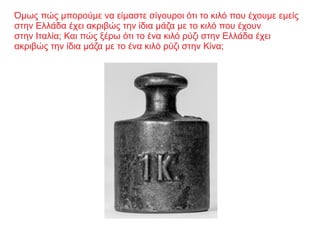 Όμως πώς μπορούμε να είμαστε σίγουροι ότι το κιλό που έχουμε εμείς
στην Ελλάδα έχει ακριβώς την ίδια μάζα με το κιλό που έχουν
στην Ιταλία; Και πώς ξέρω ότι το ένα κιλό ρύζι στην Ελλάδα έχει
ακριβώς την ίδια μάζα με το ένα κιλό ρύζι στην Κίνα;
 