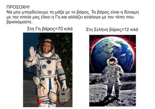 ΠΡΟΣΟΧΗ!
Να μην μπερδεύουμε τη μάζα με το βάρος. Το βάρος είναι η δύναμη
με την οποία μας έλκει η Γη και αλλάζει ανάλογα με τον τόπο που
βρισκόμαστε.
Στη Γη βάρος=70 κιλά Στη Σελήνη βάρος=12 κιλά
 