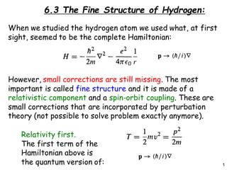 1
6.3 The Fine Structure of Hydrogen:
When we studied the hydrogen atom we used what, at first
sight, seemed to be the complete Hamiltonian:
However, small corrections are still missing. The most
important is called fine structure and it is made of a
relativistic component and a spin-orbit coupling. These are
small corrections that are incorporated by perturbation
theory (not possible to solve problem exactly anymore).
Relativity first.
The first term of the
Hamiltonian above is
the quantum version of:
 