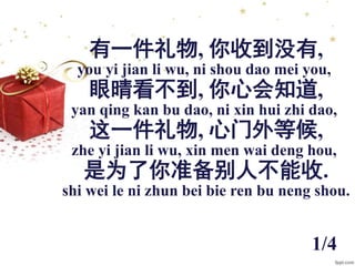 有一件礼物, 你收到没有,
you yi jian li wu, ni shou dao mei you,
眼晴看不到, 你心会知道,
yan qing kan bu dao, ni xin hui zhi dao,
这一件礼物, 心门外等候,...