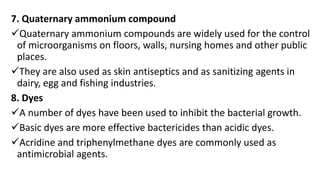 7. Quaternary ammonium compound
Quaternary ammonium compounds are widely used for the control
of microorganisms on floors, walls, nursing homes and other public
places.
They are also used as skin antiseptics and as sanitizing agents in
dairy, egg and fishing industries.
8. Dyes
A number of dyes have been used to inhibit the bacterial growth.
Basic dyes are more effective bactericides than acidic dyes.
Acridine and triphenylmethane dyes are commonly used as
antimicrobial agents.
 