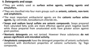 9. Detergents and soaps
They are widely used as surface active agents, wetting agents and
emulsifiers.
They are classified into four main groups such as anionic, cationic, non-ionic
and amphoteric.
The most important antibacterial agents are the cationic surface active
agents. Eg: cetrimide, benzalkonium chloride etc.
Soaps and sodium lauryl sulfate are anionic compounds. Soaps prepared
from saturated fatty acids are more effective against gram negative bacilli
while those prepared from unsaturated acids have greater action against
gram positive.
Nonionic detergents are not ionized. However these substances do not
posses significient anti-microbial activity.
Amphoteric compounds have the detergent properties of anionic surfactants
combined with disinfectant properties of cationic surfactants. Eg: Tego
compounds.
 