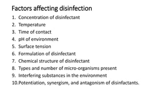Factors affecting disinfection
1. Concentration of disinfectant
2. Temperature
3. Time of contact
4. pH of environment
5. Surface tension
6. Formulation of disinfectant
7. Chemical structure of disinfectant
8. Types and number of micro-organisms present
9. Interfering substances in the environment
10.Potentiation, synergism, and antagonism of disinfactants.
 