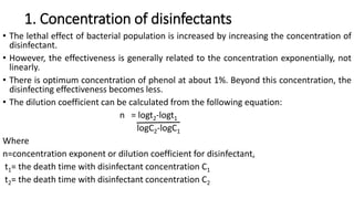 1. Concentration of disinfectants
• The lethal effect of bacterial population is increased by increasing the concentration of
disinfectant.
• However, the effectiveness is generally related to the concentration exponentially, not
linearly.
• There is optimum concentration of phenol at about 1%. Beyond this concentration, the
disinfecting effectiveness becomes less.
• The dilution coefficient can be calculated from the following equation:
n = logt2-logt1
logC2-logC1
Where
n=concentration exponent or dilution coefficient for disinfectant,
t1= the death time with disinfectant concentration C1
t2= the death time with disinfectant concentration C2
 
