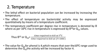 2. Temperature
• The lethal effect on bacterial population can be increased by increasing the
temperature.
• The effect of temperature on bactericidal activity may be expressed
quantitatively by means of a temperature coefficient.
• The temperature coefficient per degree rise in temperature is denoted by θ
where as per 100C rise in temperature is expressed by θ10or Q10 values.
Thus θ10 or Q10=
𝑡𝑖𝑚𝑒 𝑟𝑒𝑞𝑢𝑖𝑟𝑒𝑑 𝑡𝑜 𝑘𝑖𝑙𝑙 𝑎𝑡 𝑇0
𝐶
𝑡𝑖𝑚𝑒 𝑟𝑒𝑞𝑢𝑖𝑟𝑒𝑑 𝑡𝑜 𝑘𝑖𝑙𝑙 𝑎𝑡 (𝑇+100𝐶)
• The value for Q10for phenol is 4,which means that over the100C range used to
determine the Q10the activity will be increased by factor 4.
 