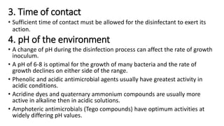 3. Time of contact
• Sufficient time of contact must be allowed for the disinfectant to exert its
action.
4. pH of the environment
• A change of pH during the disinfection process can affect the rate of growth
inoculum.
• A pH of 6-8 is optimal for the growth of many bacteria and the rate of
growth declines on either side of the range.
• Phenolic and acidic antimicrobial agents usually have greatest activity in
acidic conditions.
• Acridine dyes and quaternary ammonium compounds are usually more
active in alkaline then in acidic solutions.
• Amphoteric antimicrobials (Tego compounds) have optimum activities at
widely differing pH values.
 