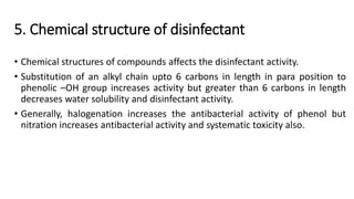 5. Chemical structure of disinfectant
• Chemical structures of compounds affects the disinfectant activity.
• Substitution of an alkyl chain upto 6 carbons in length in para position to
phenolic –OH group increases activity but greater than 6 carbons in length
decreases water solubility and disinfectant activity.
• Generally, halogenation increases the antibacterial activity of phenol but
nitration increases antibacterial activity and systematic toxicity also.
 