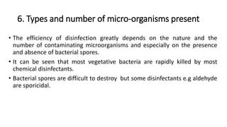 6. Types and number of micro-organisms present
• The efficiency of disinfection greatly depends on the nature and the
number of contaminating microorganisms and especially on the presence
and absence of bacterial spores.
• It can be seen that most vegetative bacteria are rapidly killed by most
chemical disinfectants.
• Bacterial spores are difficult to destroy but some disinfectants e.g aldehyde
are sporicidal.
 