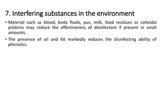 7. Interfering substances in the environment
• Material such as blood, body fluids, pus, milk, food residues or colloidal
proteins may reduce the effectiveness of disinfectant if present in small
amounts.
• The presence of oil and fat markedly reduces the disinfecting ability of
phenolics.
 