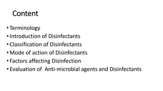Content
•Terminology
•Introduction of Disinfectants
•Classification of Disinfectants
•Mode of action of Disinfectants
•Factors affecting Disinfection
•Evaluation of Anti-microbial agents and Disinfectants
 