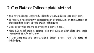 2. Cup Plate or Cylinder plate Method
• The nutrient agar is melted, cooled suitably, poured into petri dish.
• Spread 0.2 ml of known concentration of inoculum on the surface of
the solidified agar ( Spread Plate Technique).
• Cups or cavities are made by using a sterile borer.
• Now 0.2 ml of drug is poured into the cups of agar plate and then
incubated at 370C for 24 hr.
• If the drug has any anti-bacterial effect it will show the zone of
inhibition.
 