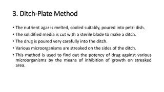 3. Ditch-Plate Method
• The nutrient agar is melted, cooled suitably, poured into petri dish.
• The solidified media is cut with a sterile blade to make a ditch.
• The drug is poured very carefully into the ditch.
• Various microorganisms are streaked on the sides of the ditch.
• This method is used to find out the potency of drug against various
microorganisms by the means of inhibition of growth on streaked
area.
 