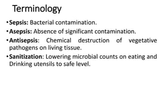 Terminology
•Sepsis: Bacterial contamination.
•Asepsis: Absence of significant contamination.
•Antisepsis: Chemical destruction of vegetative
pathogens on living tissue.
•Sanitization: Lowering microbial counts on eating and
Drinking utensils to safe level.
 