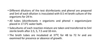 • Different dilutions of the test disinfectants and phenol are prepared
and 5ml of each dilution is inoculated with 0.5 ml broth culture of the
organisms for 24 hr.
• All tubes (disinfectants + organisms and phenol + organisms)are
placed in 17.50C water bath.
• Subcultures of each reaction mixture are taken and transferred to 5ml
sterile broth after 2.5, 5, 7.5 and 10 min.
• The broth tubes are incubated at 370C for 48 to 72 hr and are
examined for presence or absence of growth.
 