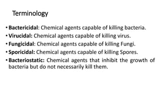 Terminology
•Bactericidal: Chemical agents capable of killing bacteria.
•Virucidal: Chemical agents capable of killing virus.
•Fungicidal: Chemical agents capable of killing Fungi.
•Sporicidal: Chemical agents capable of killing Spores.
•Bacteriostatic: Chemical agents that inhibit the growth of
bacteria but do not necessarily kill them.
 