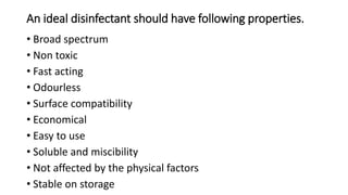An ideal disinfectant should have following properties.
• Broad spectrum
• Non toxic
• Fast acting
• Odourless
• Surface compatibility
• Economical
• Easy to use
• Soluble and miscibility
• Not affected by the physical factors
• Stable on storage
 