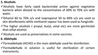 5. Alcohols
Alcohols have fairly rapid bactericidal action against vegetative
bacteria when diluted to the concentration of 60% to 70% v/v with
water.
Ethanol 60 to 70% v/v and isopropanol 50 to 60% v/v are used as
skin disinfectants while methanol vapour has been used as fungicide.
The higher alcohols ( propyl, butyl, amyl etc) are more germicidal
than ethyl alcohol.
Alcohols are used as preservatives in some vaccines.
6. Aldehyde
Formaldehyde (HCHO) is the main aldehyde used for disinfection.
Formaldehyde in solution is useful for sterilization of certain
instruments.
 