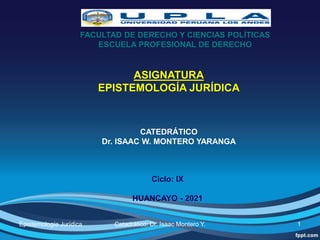 FACULTAD DE DERECHO Y CIENCIAS POLÍTICAS
ESCUELA PROFESIONAL DE DERECHO
ASIGNATURA
EPISTEMOLOGÍA JURÍDICA
CATEDRÁTICO
Dr. ISAAC W. MONTERO YARANGA
1
Ciclo: IX
HUANCAYO - 2021
Epistemología Jurídica Catadrático: Dr. Isaac Montero Y.
 