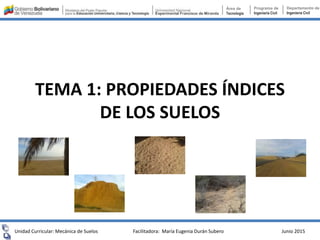 TEMA 1: PROPIEDADES ÍNDICES
DE LOS SUELOS
Unidad Curricular: Mecánica de Suelos Junio 2015
Área de
Tecnología
Programa de
Ingeniería Civil
Departamento de
Ingeniería Civil
Facilitadora: María Eugenia Durán Subero
 