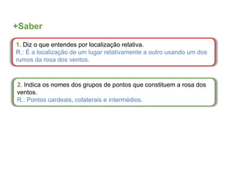 +Saber
1. Diz o que entendes por localização relativa.
R.: É a localização de um lugar relativamente a outro usando um dos
rumos da rosa dos ventos.
2. Indica os nomes dos grupos de pontos que constituem a rosa dos
ventos.
R.: Pontos cardeais, colaterais e intermédios.
 