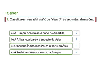 +Saber
4. Classifica em verdadeiras (V) ou falsas (F) as seguintes afirmações.
a) A Europa localiza-se a norte da Antártida.
b) A África localiza-se a sudeste da Ásia.
c) O oceano Índico localiza-se a norte da Ásia.
d) A América situa-se a oeste da Europa.
V
F
F
V
 
