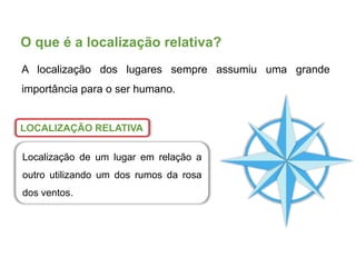 O que é a localização relativa?
LOCALIZAÇÃO RELATIVA
Localização de um lugar em relação a
outro utilizando um dos rumos da rosa
dos ventos.
A localização dos lugares sempre assumiu uma grande
importância para o ser humano.
 