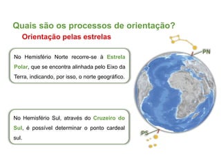 No Hemisfério Norte recorre-se à Estrela
Polar, que se encontra alinhada pelo Eixo da
Terra, indicando, por isso, o norte geográfico.
No Hemisfério Sul, através do Cruzeiro do
Sul, é possível determinar o ponto cardeal
sul.
Quais são os processos de orientação?
Orientação pelas estrelas
 