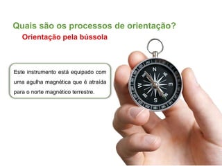 Este instrumento está equipado com
uma agulha magnética que é atraída
para o norte magnético terrestre.
Quais são os processos de orientação?
Orientação pela bússola
 