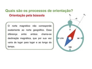 O norte magnético não corresponde
exatamente ao norte geográfico. Essa
diferença entre ambos chama-se
declinação magnética, que por sua vez
varia de lugar para lugar e ao longo do
tempo.
Quais são os processos de orientação?
Orientação pela bússola
 